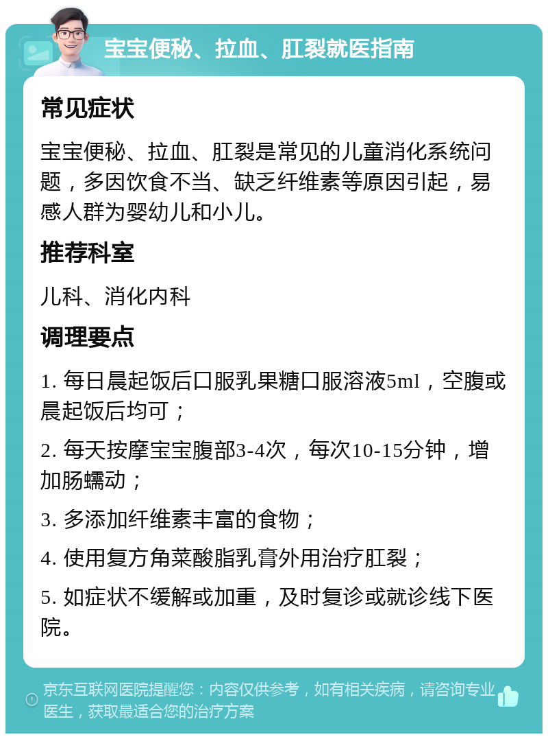 宝宝便秘、拉血、肛裂就医指南 常见症状 宝宝便秘、拉血、肛裂是常见的儿童消化系统问题，多因饮食不当、缺乏纤维素等原因引起，易感人群为婴幼儿和小儿。 推荐科室 儿科、消化内科 调理要点 1. 每日晨起饭后口服乳果糖口服溶液5ml，空腹或晨起饭后均可； 2. 每天按摩宝宝腹部3-4次，每次10-15分钟，增加肠蠕动； 3. 多添加纤维素丰富的食物； 4. 使用复方角菜酸脂乳膏外用治疗肛裂； 5. 如症状不缓解或加重，及时复诊或就诊线下医院。