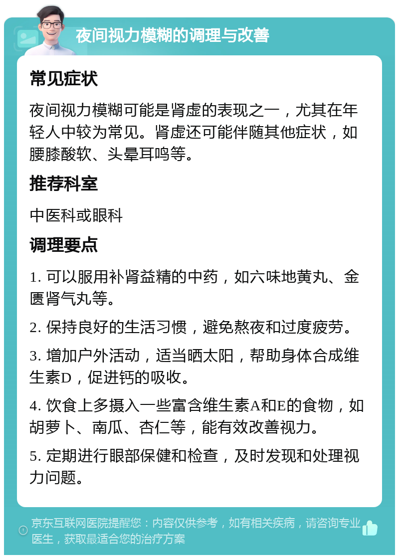 夜间视力模糊的调理与改善 常见症状 夜间视力模糊可能是肾虚的表现之一，尤其在年轻人中较为常见。肾虚还可能伴随其他症状，如腰膝酸软、头晕耳鸣等。 推荐科室 中医科或眼科 调理要点 1. 可以服用补肾益精的中药，如六味地黄丸、金匮肾气丸等。 2. 保持良好的生活习惯，避免熬夜和过度疲劳。 3. 增加户外活动，适当晒太阳，帮助身体合成维生素D，促进钙的吸收。 4. 饮食上多摄入一些富含维生素A和E的食物，如胡萝卜、南瓜、杏仁等，能有效改善视力。 5. 定期进行眼部保健和检查，及时发现和处理视力问题。