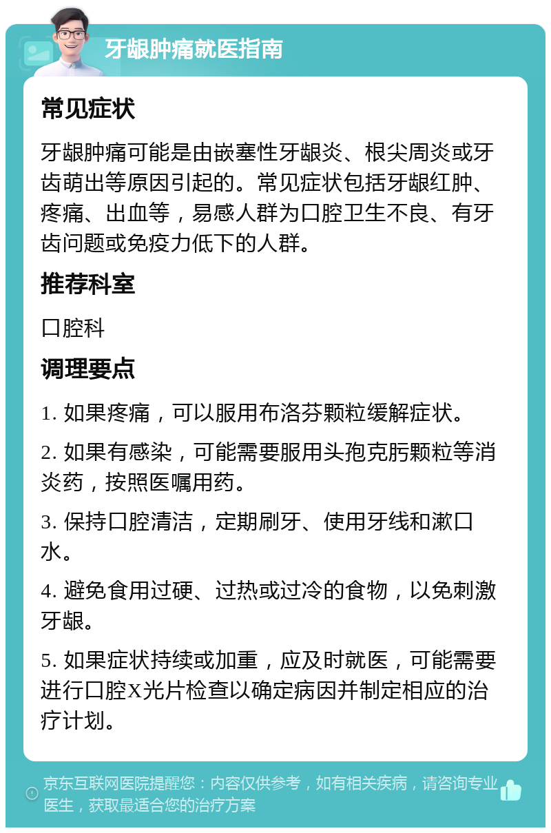 牙龈肿痛就医指南 常见症状 牙龈肿痛可能是由嵌塞性牙龈炎、根尖周炎或牙齿萌出等原因引起的。常见症状包括牙龈红肿、疼痛、出血等，易感人群为口腔卫生不良、有牙齿问题或免疫力低下的人群。 推荐科室 口腔科 调理要点 1. 如果疼痛，可以服用布洛芬颗粒缓解症状。 2. 如果有感染，可能需要服用头孢克肟颗粒等消炎药，按照医嘱用药。 3. 保持口腔清洁，定期刷牙、使用牙线和漱口水。 4. 避免食用过硬、过热或过冷的食物，以免刺激牙龈。 5. 如果症状持续或加重，应及时就医，可能需要进行口腔X光片检查以确定病因并制定相应的治疗计划。