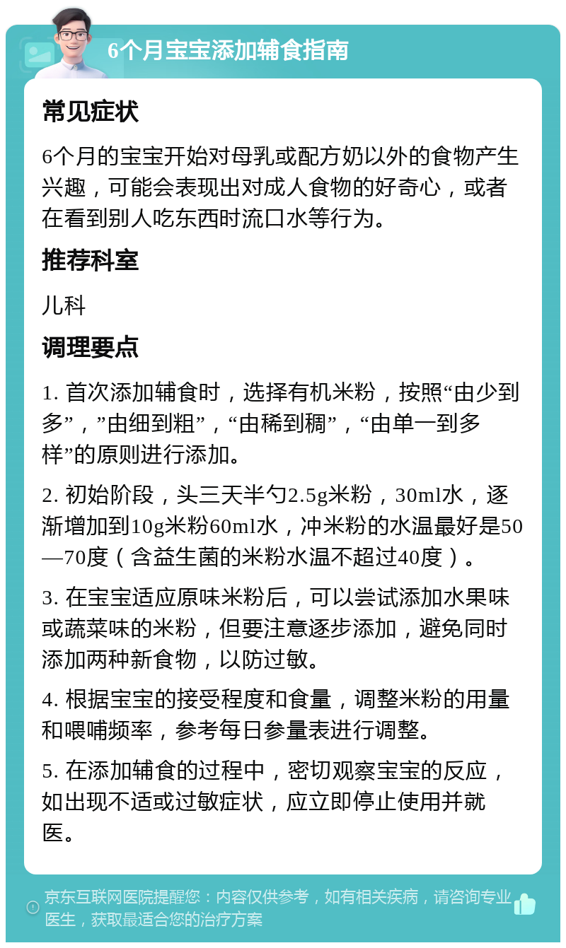 6个月宝宝添加辅食指南 常见症状 6个月的宝宝开始对母乳或配方奶以外的食物产生兴趣，可能会表现出对成人食物的好奇心，或者在看到别人吃东西时流口水等行为。 推荐科室 儿科 调理要点 1. 首次添加辅食时，选择有机米粉，按照“由少到多”，”由细到粗”，“由稀到稠”，“由单一到多样”的原则进行添加。 2. 初始阶段，头三天半勺2.5g米粉，30ml水，逐渐增加到10g米粉60ml水，冲米粉的水温最好是50—70度（含益生菌的米粉水温不超过40度）。 3. 在宝宝适应原味米粉后，可以尝试添加水果味或蔬菜味的米粉，但要注意逐步添加，避免同时添加两种新食物，以防过敏。 4. 根据宝宝的接受程度和食量，调整米粉的用量和喂哺频率，参考每日参量表进行调整。 5. 在添加辅食的过程中，密切观察宝宝的反应，如出现不适或过敏症状，应立即停止使用并就医。