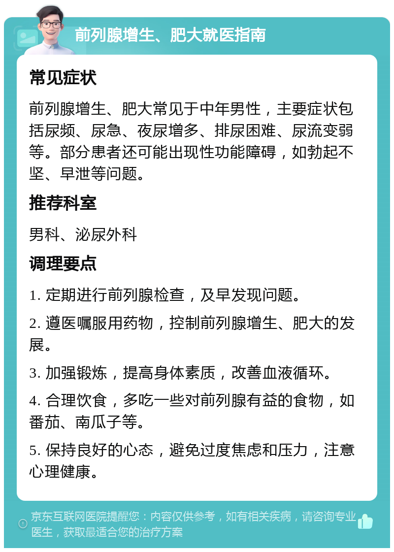 前列腺增生、肥大就医指南 常见症状 前列腺增生、肥大常见于中年男性，主要症状包括尿频、尿急、夜尿增多、排尿困难、尿流变弱等。部分患者还可能出现性功能障碍，如勃起不坚、早泄等问题。 推荐科室 男科、泌尿外科 调理要点 1. 定期进行前列腺检查，及早发现问题。 2. 遵医嘱服用药物，控制前列腺增生、肥大的发展。 3. 加强锻炼，提高身体素质，改善血液循环。 4. 合理饮食，多吃一些对前列腺有益的食物，如番茄、南瓜子等。 5. 保持良好的心态，避免过度焦虑和压力，注意心理健康。