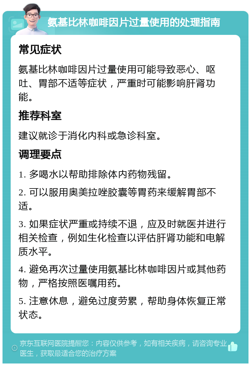 氨基比林咖啡因片过量使用的处理指南 常见症状 氨基比林咖啡因片过量使用可能导致恶心、呕吐、胃部不适等症状，严重时可能影响肝肾功能。 推荐科室 建议就诊于消化内科或急诊科室。 调理要点 1. 多喝水以帮助排除体内药物残留。 2. 可以服用奥美拉唑胶囊等胃药来缓解胃部不适。 3. 如果症状严重或持续不退，应及时就医并进行相关检查，例如生化检查以评估肝肾功能和电解质水平。 4. 避免再次过量使用氨基比林咖啡因片或其他药物，严格按照医嘱用药。 5. 注意休息，避免过度劳累，帮助身体恢复正常状态。