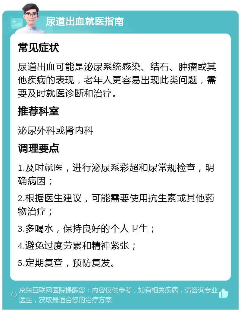 尿道出血就医指南 常见症状 尿道出血可能是泌尿系统感染、结石、肿瘤或其他疾病的表现，老年人更容易出现此类问题，需要及时就医诊断和治疗。 推荐科室 泌尿外科或肾内科 调理要点 1.及时就医，进行泌尿系彩超和尿常规检查，明确病因； 2.根据医生建议，可能需要使用抗生素或其他药物治疗； 3.多喝水，保持良好的个人卫生； 4.避免过度劳累和精神紧张； 5.定期复查，预防复发。