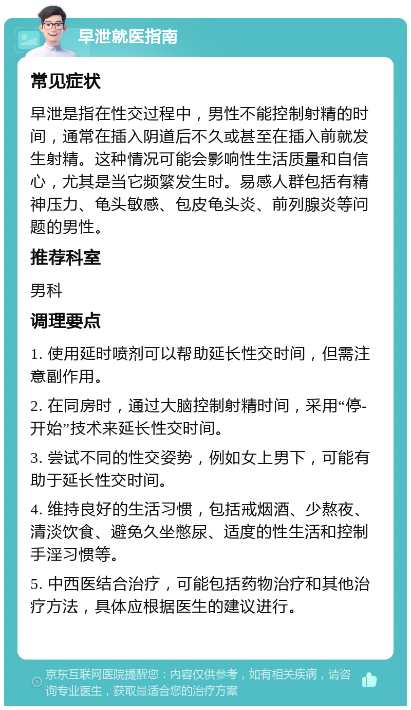 早泄就医指南 常见症状 早泄是指在性交过程中，男性不能控制射精的时间，通常在插入阴道后不久或甚至在插入前就发生射精。这种情况可能会影响性生活质量和自信心，尤其是当它频繁发生时。易感人群包括有精神压力、龟头敏感、包皮龟头炎、前列腺炎等问题的男性。 推荐科室 男科 调理要点 1. 使用延时喷剂可以帮助延长性交时间，但需注意副作用。 2. 在同房时，通过大脑控制射精时间，采用“停-开始”技术来延长性交时间。 3. 尝试不同的性交姿势，例如女上男下，可能有助于延长性交时间。 4. 维持良好的生活习惯，包括戒烟酒、少熬夜、清淡饮食、避免久坐憋尿、适度的性生活和控制手淫习惯等。 5. 中西医结合治疗，可能包括药物治疗和其他治疗方法，具体应根据医生的建议进行。