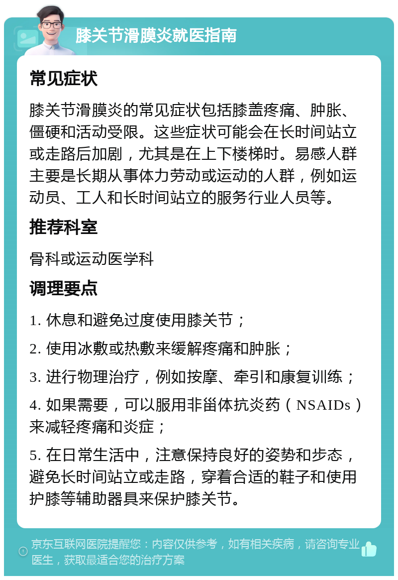 膝关节滑膜炎就医指南 常见症状 膝关节滑膜炎的常见症状包括膝盖疼痛、肿胀、僵硬和活动受限。这些症状可能会在长时间站立或走路后加剧，尤其是在上下楼梯时。易感人群主要是长期从事体力劳动或运动的人群，例如运动员、工人和长时间站立的服务行业人员等。 推荐科室 骨科或运动医学科 调理要点 1. 休息和避免过度使用膝关节； 2. 使用冰敷或热敷来缓解疼痛和肿胀； 3. 进行物理治疗，例如按摩、牵引和康复训练； 4. 如果需要，可以服用非甾体抗炎药（NSAIDs）来减轻疼痛和炎症； 5. 在日常生活中，注意保持良好的姿势和步态，避免长时间站立或走路，穿着合适的鞋子和使用护膝等辅助器具来保护膝关节。