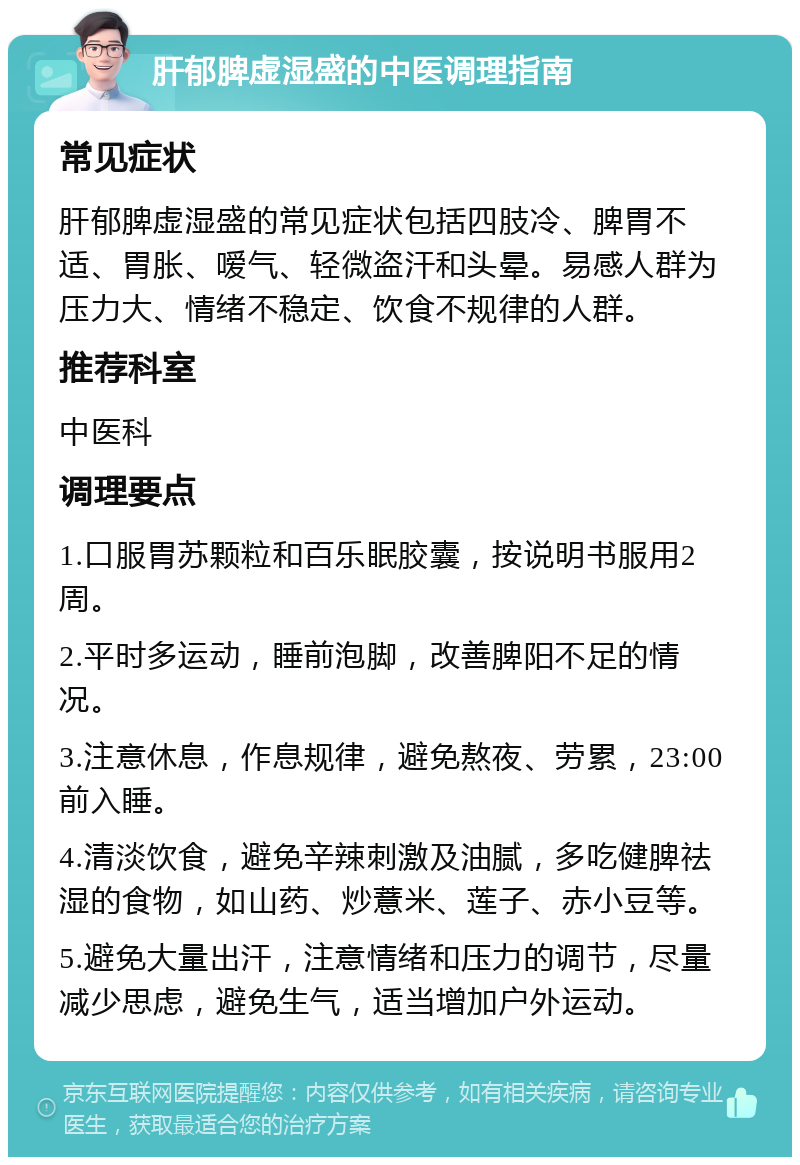 肝郁脾虚湿盛的中医调理指南 常见症状 肝郁脾虚湿盛的常见症状包括四肢冷、脾胃不适、胃胀、嗳气、轻微盗汗和头晕。易感人群为压力大、情绪不稳定、饮食不规律的人群。 推荐科室 中医科 调理要点 1.口服胃苏颗粒和百乐眠胶囊，按说明书服用2周。 2.平时多运动，睡前泡脚，改善脾阳不足的情况。 3.注意休息，作息规律，避免熬夜、劳累，23:00前入睡。 4.清淡饮食，避免辛辣刺激及油腻，多吃健脾祛湿的食物，如山药、炒薏米、莲子、赤小豆等。 5.避免大量出汗，注意情绪和压力的调节，尽量减少思虑，避免生气，适当增加户外运动。