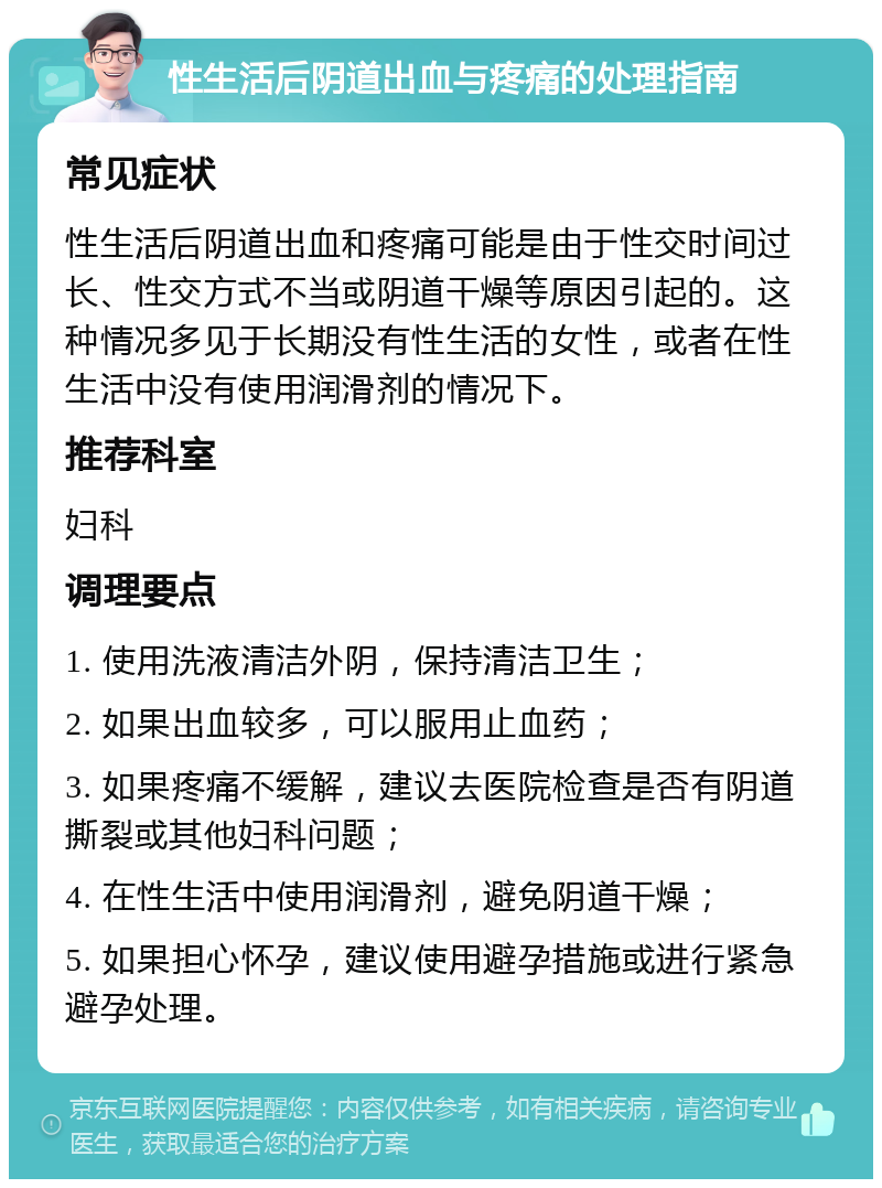 性生活后阴道出血与疼痛的处理指南 常见症状 性生活后阴道出血和疼痛可能是由于性交时间过长、性交方式不当或阴道干燥等原因引起的。这种情况多见于长期没有性生活的女性，或者在性生活中没有使用润滑剂的情况下。 推荐科室 妇科 调理要点 1. 使用洗液清洁外阴，保持清洁卫生； 2. 如果出血较多，可以服用止血药； 3. 如果疼痛不缓解，建议去医院检查是否有阴道撕裂或其他妇科问题； 4. 在性生活中使用润滑剂，避免阴道干燥； 5. 如果担心怀孕，建议使用避孕措施或进行紧急避孕处理。