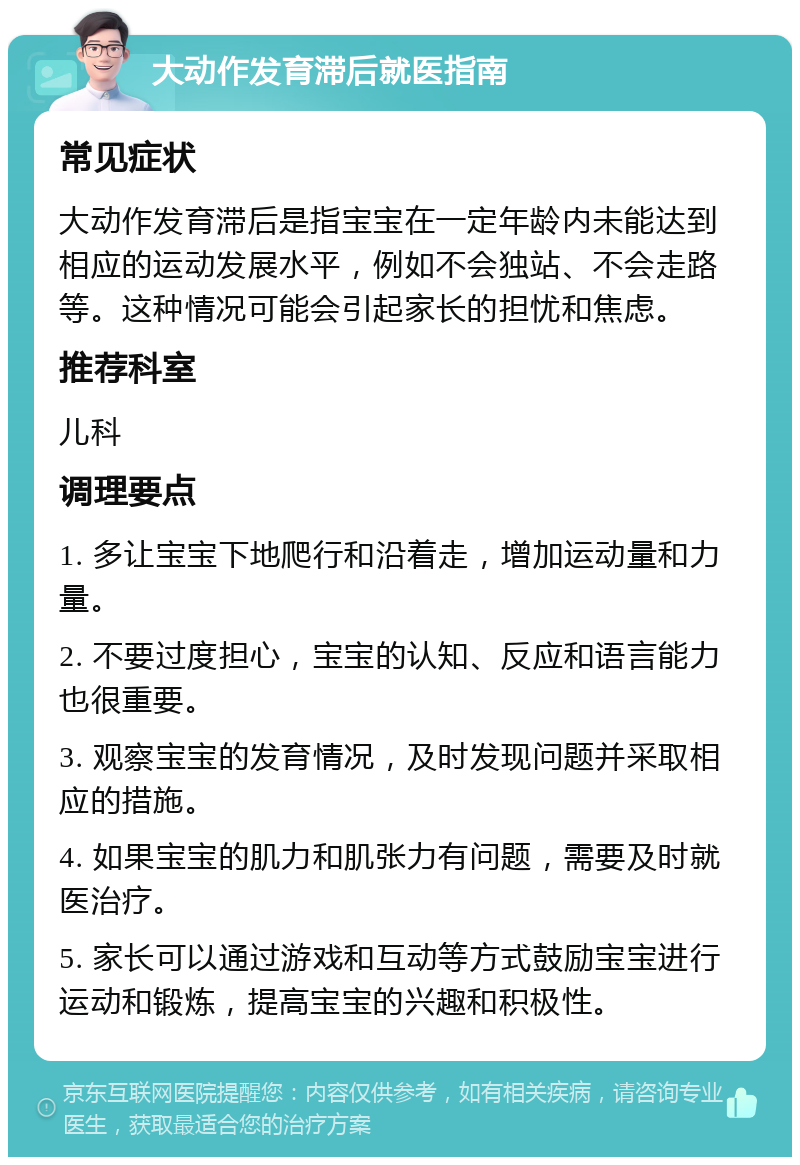 大动作发育滞后就医指南 常见症状 大动作发育滞后是指宝宝在一定年龄内未能达到相应的运动发展水平，例如不会独站、不会走路等。这种情况可能会引起家长的担忧和焦虑。 推荐科室 儿科 调理要点 1. 多让宝宝下地爬行和沿着走，增加运动量和力量。 2. 不要过度担心，宝宝的认知、反应和语言能力也很重要。 3. 观察宝宝的发育情况，及时发现问题并采取相应的措施。 4. 如果宝宝的肌力和肌张力有问题，需要及时就医治疗。 5. 家长可以通过游戏和互动等方式鼓励宝宝进行运动和锻炼，提高宝宝的兴趣和积极性。