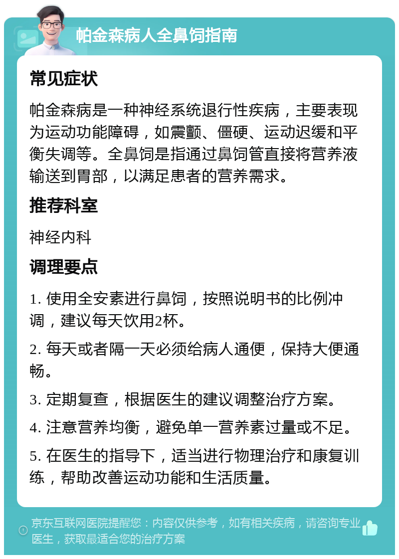 帕金森病人全鼻饲指南 常见症状 帕金森病是一种神经系统退行性疾病，主要表现为运动功能障碍，如震颤、僵硬、运动迟缓和平衡失调等。全鼻饲是指通过鼻饲管直接将营养液输送到胃部，以满足患者的营养需求。 推荐科室 神经内科 调理要点 1. 使用全安素进行鼻饲，按照说明书的比例冲调，建议每天饮用2杯。 2. 每天或者隔一天必须给病人通便，保持大便通畅。 3. 定期复查，根据医生的建议调整治疗方案。 4. 注意营养均衡，避免单一营养素过量或不足。 5. 在医生的指导下，适当进行物理治疗和康复训练，帮助改善运动功能和生活质量。