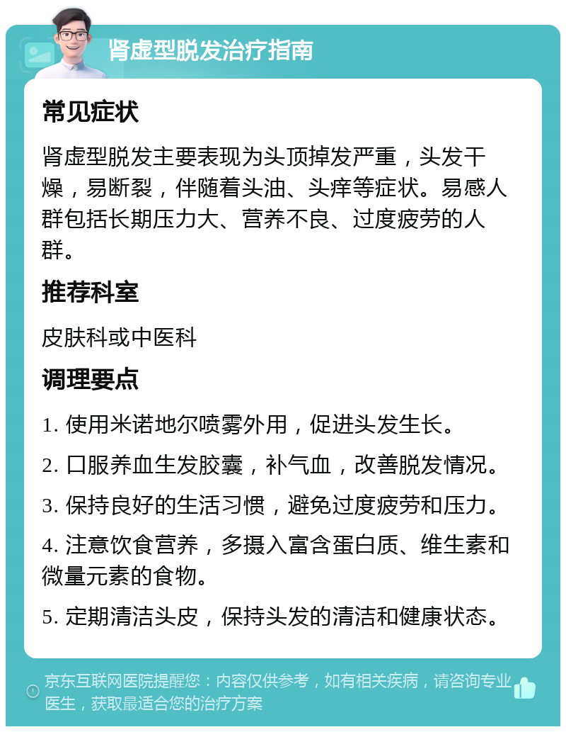 肾虚型脱发治疗指南 常见症状 肾虚型脱发主要表现为头顶掉发严重，头发干燥，易断裂，伴随着头油、头痒等症状。易感人群包括长期压力大、营养不良、过度疲劳的人群。 推荐科室 皮肤科或中医科 调理要点 1. 使用米诺地尔喷雾外用，促进头发生长。 2. 口服养血生发胶囊，补气血，改善脱发情况。 3. 保持良好的生活习惯，避免过度疲劳和压力。 4. 注意饮食营养，多摄入富含蛋白质、维生素和微量元素的食物。 5. 定期清洁头皮，保持头发的清洁和健康状态。