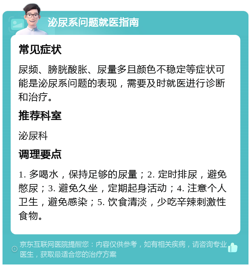 泌尿系问题就医指南 常见症状 尿频、膀胱酸胀、尿量多且颜色不稳定等症状可能是泌尿系问题的表现，需要及时就医进行诊断和治疗。 推荐科室 泌尿科 调理要点 1. 多喝水，保持足够的尿量；2. 定时排尿，避免憋尿；3. 避免久坐，定期起身活动；4. 注意个人卫生，避免感染；5. 饮食清淡，少吃辛辣刺激性食物。