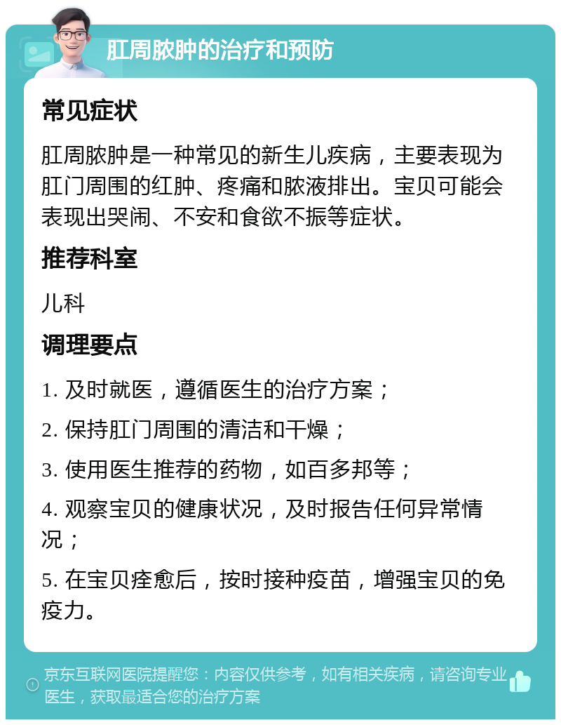 肛周脓肿的治疗和预防 常见症状 肛周脓肿是一种常见的新生儿疾病，主要表现为肛门周围的红肿、疼痛和脓液排出。宝贝可能会表现出哭闹、不安和食欲不振等症状。 推荐科室 儿科 调理要点 1. 及时就医，遵循医生的治疗方案； 2. 保持肛门周围的清洁和干燥； 3. 使用医生推荐的药物，如百多邦等； 4. 观察宝贝的健康状况，及时报告任何异常情况； 5. 在宝贝痊愈后，按时接种疫苗，增强宝贝的免疫力。