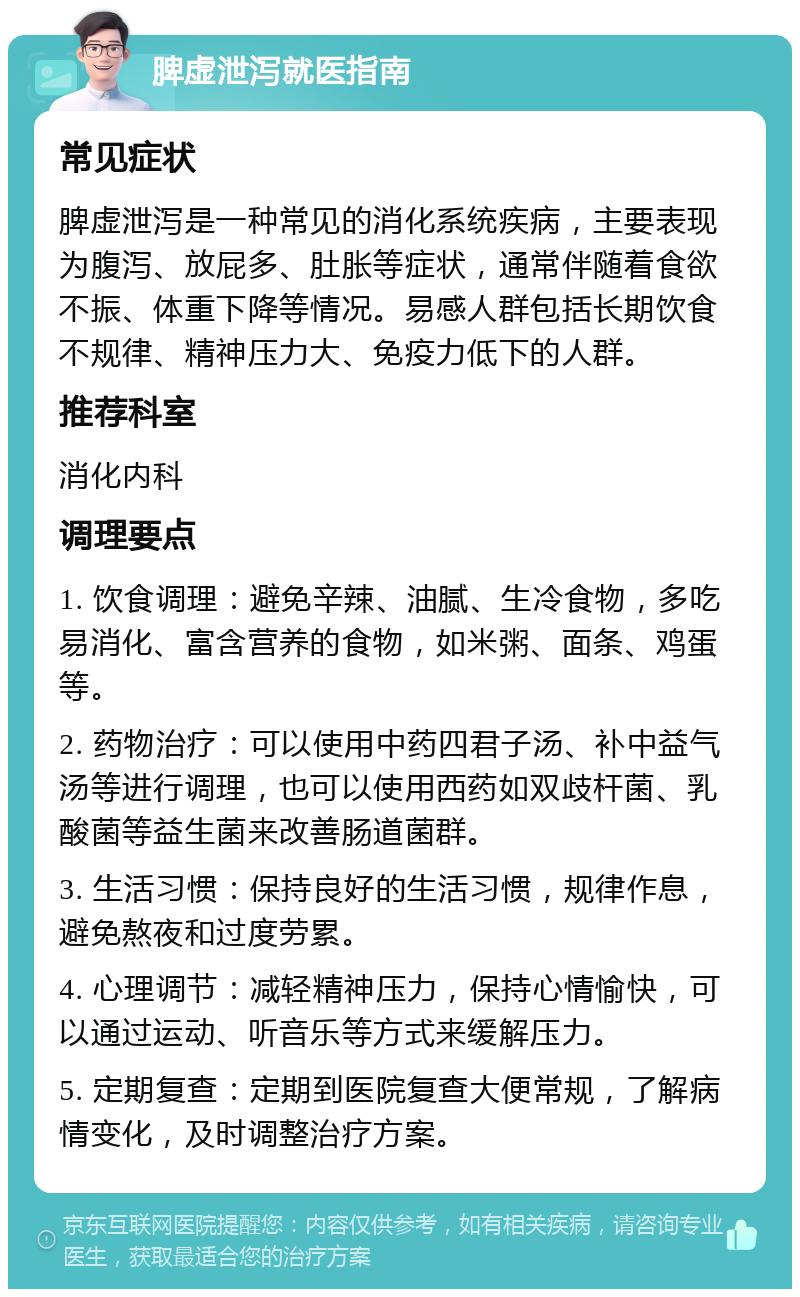 脾虚泄泻就医指南 常见症状 脾虚泄泻是一种常见的消化系统疾病，主要表现为腹泻、放屁多、肚胀等症状，通常伴随着食欲不振、体重下降等情况。易感人群包括长期饮食不规律、精神压力大、免疫力低下的人群。 推荐科室 消化内科 调理要点 1. 饮食调理：避免辛辣、油腻、生冷食物，多吃易消化、富含营养的食物，如米粥、面条、鸡蛋等。 2. 药物治疗：可以使用中药四君子汤、补中益气汤等进行调理，也可以使用西药如双歧杆菌、乳酸菌等益生菌来改善肠道菌群。 3. 生活习惯：保持良好的生活习惯，规律作息，避免熬夜和过度劳累。 4. 心理调节：减轻精神压力，保持心情愉快，可以通过运动、听音乐等方式来缓解压力。 5. 定期复查：定期到医院复查大便常规，了解病情变化，及时调整治疗方案。