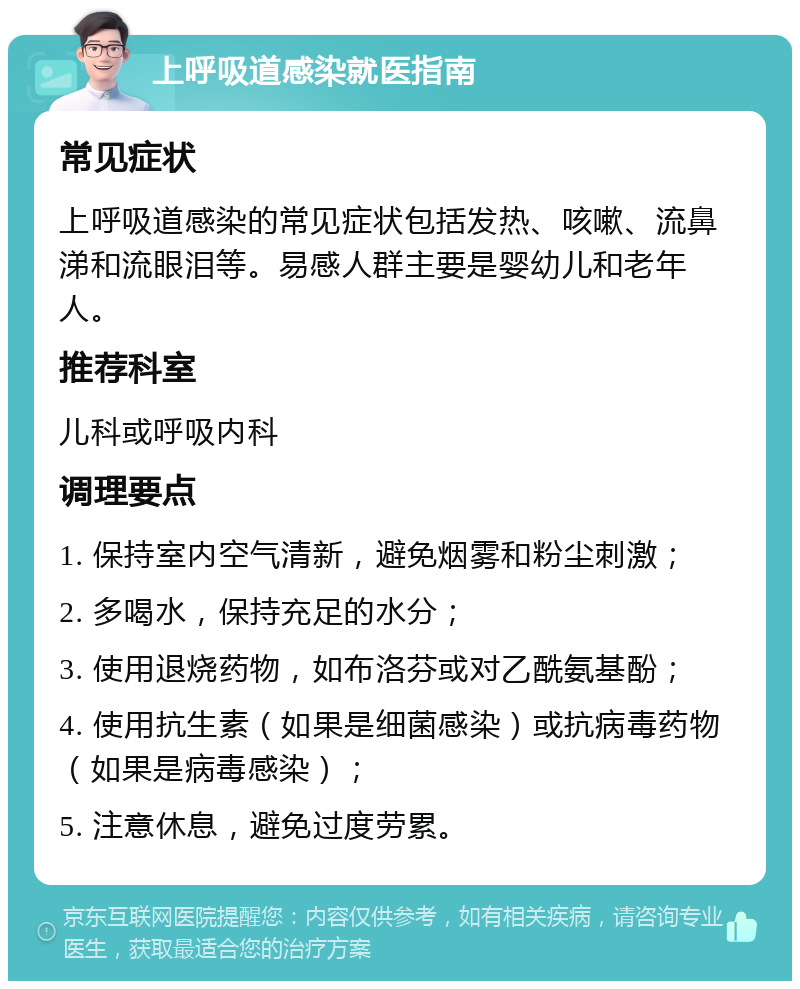 上呼吸道感染就医指南 常见症状 上呼吸道感染的常见症状包括发热、咳嗽、流鼻涕和流眼泪等。易感人群主要是婴幼儿和老年人。 推荐科室 儿科或呼吸内科 调理要点 1. 保持室内空气清新，避免烟雾和粉尘刺激； 2. 多喝水，保持充足的水分； 3. 使用退烧药物，如布洛芬或对乙酰氨基酚； 4. 使用抗生素（如果是细菌感染）或抗病毒药物（如果是病毒感染）； 5. 注意休息，避免过度劳累。