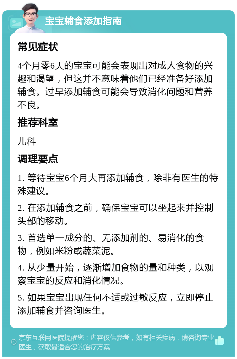 宝宝辅食添加指南 常见症状 4个月零6天的宝宝可能会表现出对成人食物的兴趣和渴望，但这并不意味着他们已经准备好添加辅食。过早添加辅食可能会导致消化问题和营养不良。 推荐科室 儿科 调理要点 1. 等待宝宝6个月大再添加辅食，除非有医生的特殊建议。 2. 在添加辅食之前，确保宝宝可以坐起来并控制头部的移动。 3. 首选单一成分的、无添加剂的、易消化的食物，例如米粉或蔬菜泥。 4. 从少量开始，逐渐增加食物的量和种类，以观察宝宝的反应和消化情况。 5. 如果宝宝出现任何不适或过敏反应，立即停止添加辅食并咨询医生。