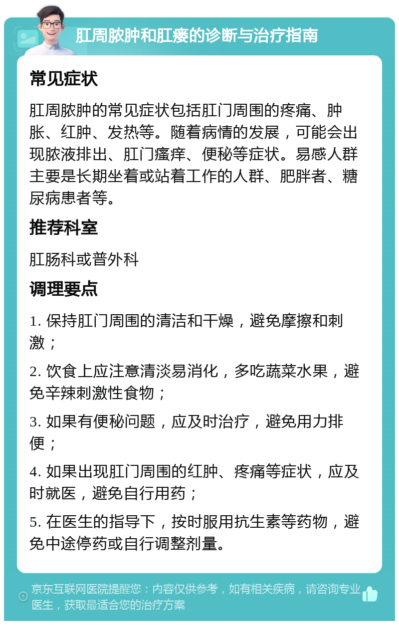 肛周脓肿和肛瘘的诊断与治疗指南 常见症状 肛周脓肿的常见症状包括肛门周围的疼痛、肿胀、红肿、发热等。随着病情的发展，可能会出现脓液排出、肛门瘙痒、便秘等症状。易感人群主要是长期坐着或站着工作的人群、肥胖者、糖尿病患者等。 推荐科室 肛肠科或普外科 调理要点 1. 保持肛门周围的清洁和干燥，避免摩擦和刺激； 2. 饮食上应注意清淡易消化，多吃蔬菜水果，避免辛辣刺激性食物； 3. 如果有便秘问题，应及时治疗，避免用力排便； 4. 如果出现肛门周围的红肿、疼痛等症状，应及时就医，避免自行用药； 5. 在医生的指导下，按时服用抗生素等药物，避免中途停药或自行调整剂量。