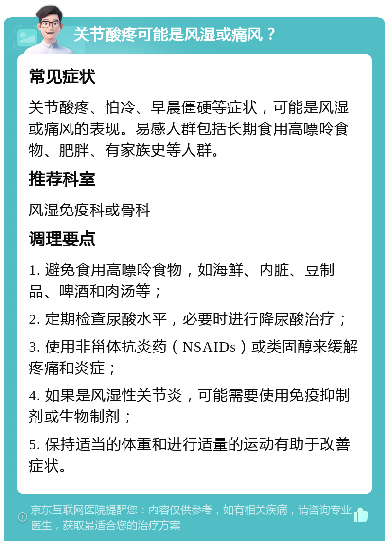 关节酸疼可能是风湿或痛风？ 常见症状 关节酸疼、怕冷、早晨僵硬等症状，可能是风湿或痛风的表现。易感人群包括长期食用高嘌呤食物、肥胖、有家族史等人群。 推荐科室 风湿免疫科或骨科 调理要点 1. 避免食用高嘌呤食物，如海鲜、内脏、豆制品、啤酒和肉汤等； 2. 定期检查尿酸水平，必要时进行降尿酸治疗； 3. 使用非甾体抗炎药（NSAIDs）或类固醇来缓解疼痛和炎症； 4. 如果是风湿性关节炎，可能需要使用免疫抑制剂或生物制剂； 5. 保持适当的体重和进行适量的运动有助于改善症状。