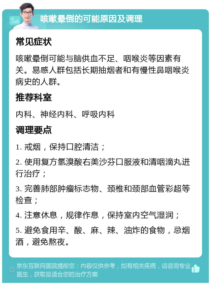 咳嗽晕倒的可能原因及调理 常见症状 咳嗽晕倒可能与脑供血不足、咽喉炎等因素有关。易感人群包括长期抽烟者和有慢性鼻咽喉炎病史的人群。 推荐科室 内科、神经内科、呼吸内科 调理要点 1. 戒烟，保持口腔清洁； 2. 使用复方氢溴酸右美沙芬口服液和清咽滴丸进行治疗； 3. 完善肺部肿瘤标志物、颈椎和颈部血管彩超等检查； 4. 注意休息，规律作息，保持室内空气湿润； 5. 避免食用辛、酸、麻、辣、油炸的食物，忌烟酒，避免熬夜。