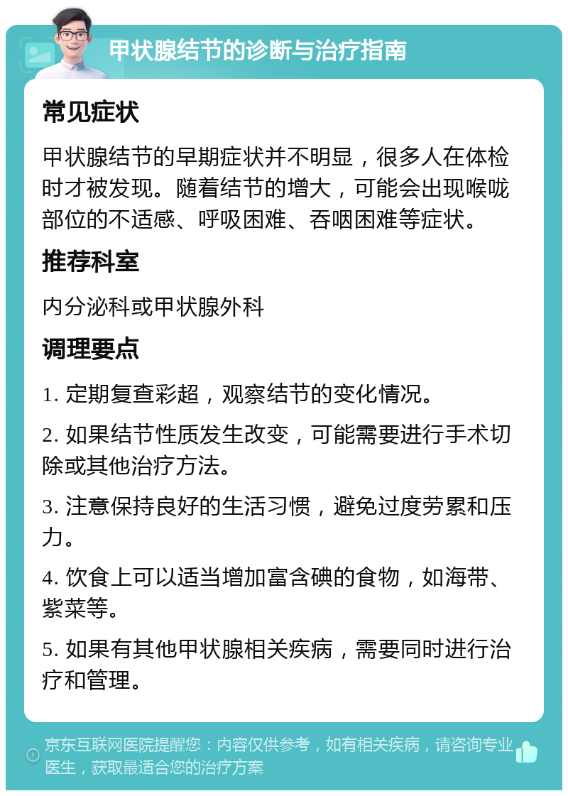 甲状腺结节的诊断与治疗指南 常见症状 甲状腺结节的早期症状并不明显，很多人在体检时才被发现。随着结节的增大，可能会出现喉咙部位的不适感、呼吸困难、吞咽困难等症状。 推荐科室 内分泌科或甲状腺外科 调理要点 1. 定期复查彩超，观察结节的变化情况。 2. 如果结节性质发生改变，可能需要进行手术切除或其他治疗方法。 3. 注意保持良好的生活习惯，避免过度劳累和压力。 4. 饮食上可以适当增加富含碘的食物，如海带、紫菜等。 5. 如果有其他甲状腺相关疾病，需要同时进行治疗和管理。