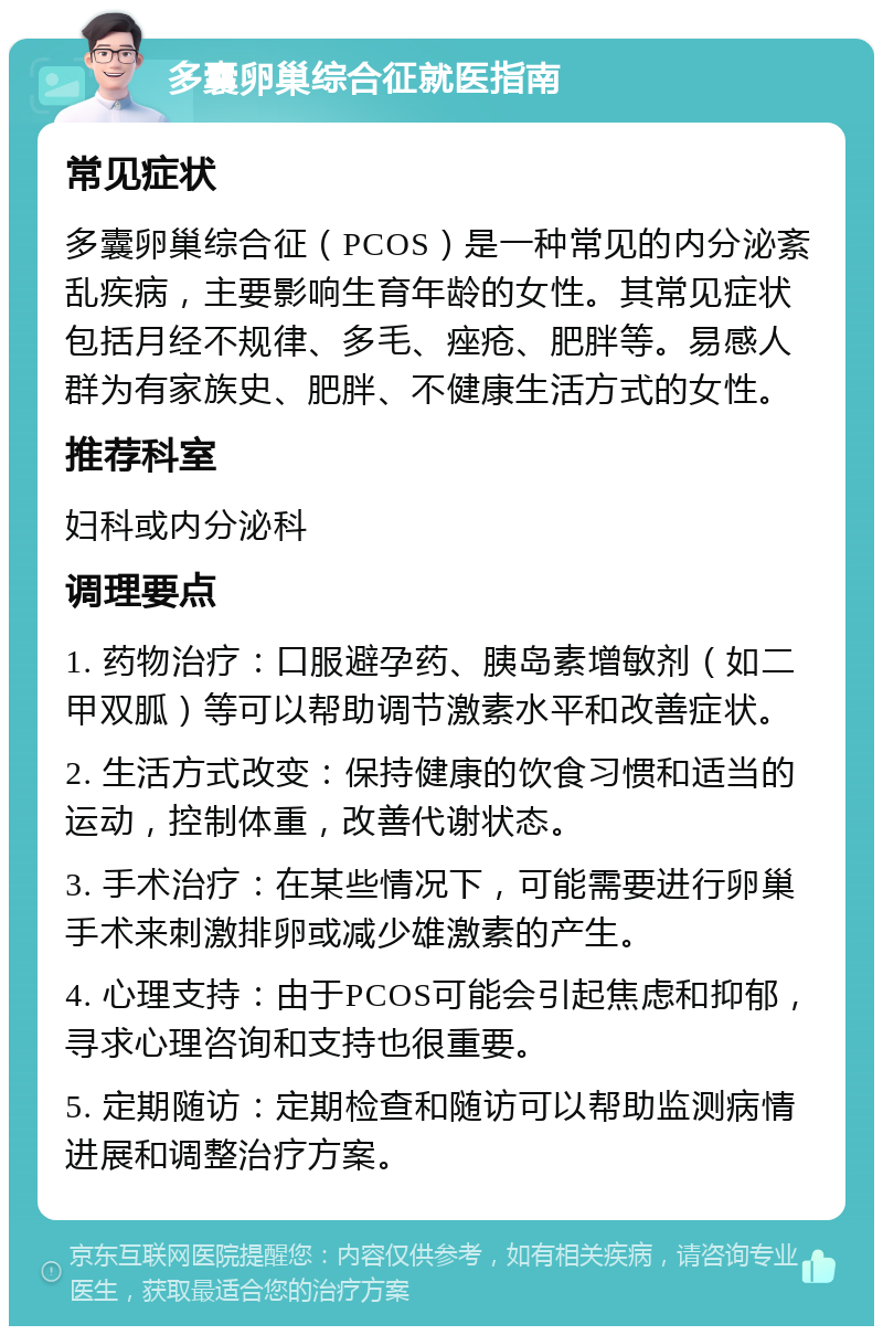 多囊卵巢综合征就医指南 常见症状 多囊卵巢综合征（PCOS）是一种常见的内分泌紊乱疾病，主要影响生育年龄的女性。其常见症状包括月经不规律、多毛、痤疮、肥胖等。易感人群为有家族史、肥胖、不健康生活方式的女性。 推荐科室 妇科或内分泌科 调理要点 1. 药物治疗：口服避孕药、胰岛素增敏剂（如二甲双胍）等可以帮助调节激素水平和改善症状。 2. 生活方式改变：保持健康的饮食习惯和适当的运动，控制体重，改善代谢状态。 3. 手术治疗：在某些情况下，可能需要进行卵巢手术来刺激排卵或减少雄激素的产生。 4. 心理支持：由于PCOS可能会引起焦虑和抑郁，寻求心理咨询和支持也很重要。 5. 定期随访：定期检查和随访可以帮助监测病情进展和调整治疗方案。