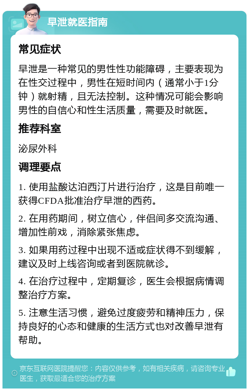 早泄就医指南 常见症状 早泄是一种常见的男性性功能障碍，主要表现为在性交过程中，男性在短时间内（通常小于1分钟）就射精，且无法控制。这种情况可能会影响男性的自信心和性生活质量，需要及时就医。 推荐科室 泌尿外科 调理要点 1. 使用盐酸达泊西汀片进行治疗，这是目前唯一获得CFDA批准治疗早泄的西药。 2. 在用药期间，树立信心，伴侣间多交流沟通、增加性前戏，消除紧张焦虑。 3. 如果用药过程中出现不适或症状得不到缓解，建议及时上线咨询或者到医院就诊。 4. 在治疗过程中，定期复诊，医生会根据病情调整治疗方案。 5. 注意生活习惯，避免过度疲劳和精神压力，保持良好的心态和健康的生活方式也对改善早泄有帮助。