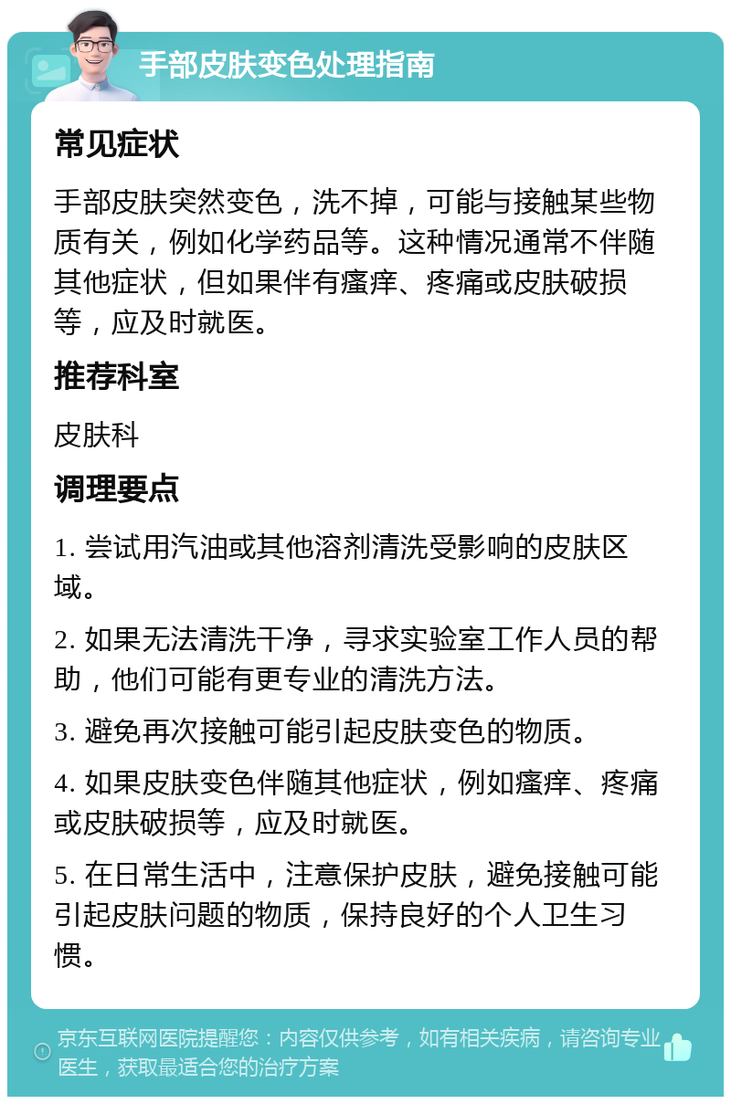 手部皮肤变色处理指南 常见症状 手部皮肤突然变色，洗不掉，可能与接触某些物质有关，例如化学药品等。这种情况通常不伴随其他症状，但如果伴有瘙痒、疼痛或皮肤破损等，应及时就医。 推荐科室 皮肤科 调理要点 1. 尝试用汽油或其他溶剂清洗受影响的皮肤区域。 2. 如果无法清洗干净，寻求实验室工作人员的帮助，他们可能有更专业的清洗方法。 3. 避免再次接触可能引起皮肤变色的物质。 4. 如果皮肤变色伴随其他症状，例如瘙痒、疼痛或皮肤破损等，应及时就医。 5. 在日常生活中，注意保护皮肤，避免接触可能引起皮肤问题的物质，保持良好的个人卫生习惯。