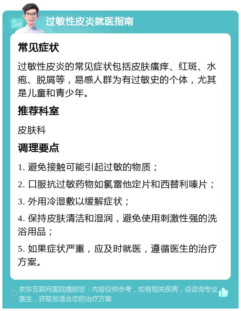 过敏性皮炎就医指南 常见症状 过敏性皮炎的常见症状包括皮肤瘙痒、红斑、水疱、脱屑等，易感人群为有过敏史的个体，尤其是儿童和青少年。 推荐科室 皮肤科 调理要点 1. 避免接触可能引起过敏的物质； 2. 口服抗过敏药物如氯雷他定片和西替利嗪片； 3. 外用冷湿敷以缓解症状； 4. 保持皮肤清洁和湿润，避免使用刺激性强的洗浴用品； 5. 如果症状严重，应及时就医，遵循医生的治疗方案。