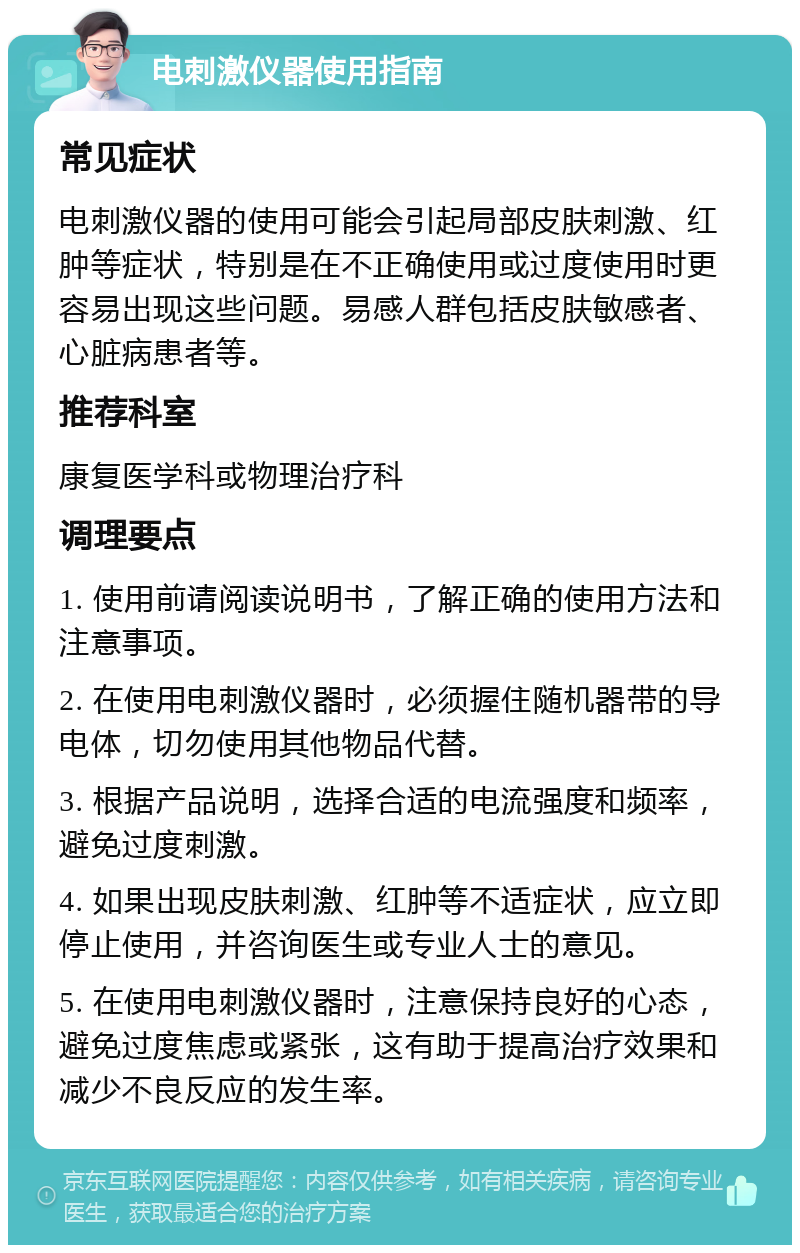 电刺激仪器使用指南 常见症状 电刺激仪器的使用可能会引起局部皮肤刺激、红肿等症状，特别是在不正确使用或过度使用时更容易出现这些问题。易感人群包括皮肤敏感者、心脏病患者等。 推荐科室 康复医学科或物理治疗科 调理要点 1. 使用前请阅读说明书，了解正确的使用方法和注意事项。 2. 在使用电刺激仪器时，必须握住随机器带的导电体，切勿使用其他物品代替。 3. 根据产品说明，选择合适的电流强度和频率，避免过度刺激。 4. 如果出现皮肤刺激、红肿等不适症状，应立即停止使用，并咨询医生或专业人士的意见。 5. 在使用电刺激仪器时，注意保持良好的心态，避免过度焦虑或紧张，这有助于提高治疗效果和减少不良反应的发生率。