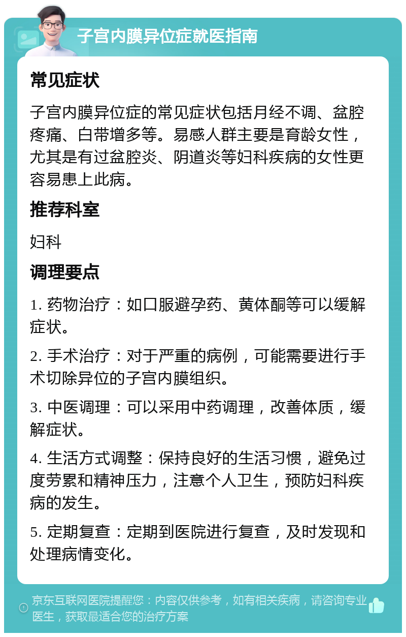 子宫内膜异位症就医指南 常见症状 子宫内膜异位症的常见症状包括月经不调、盆腔疼痛、白带增多等。易感人群主要是育龄女性，尤其是有过盆腔炎、阴道炎等妇科疾病的女性更容易患上此病。 推荐科室 妇科 调理要点 1. 药物治疗：如口服避孕药、黄体酮等可以缓解症状。 2. 手术治疗：对于严重的病例，可能需要进行手术切除异位的子宫内膜组织。 3. 中医调理：可以采用中药调理，改善体质，缓解症状。 4. 生活方式调整：保持良好的生活习惯，避免过度劳累和精神压力，注意个人卫生，预防妇科疾病的发生。 5. 定期复查：定期到医院进行复查，及时发现和处理病情变化。