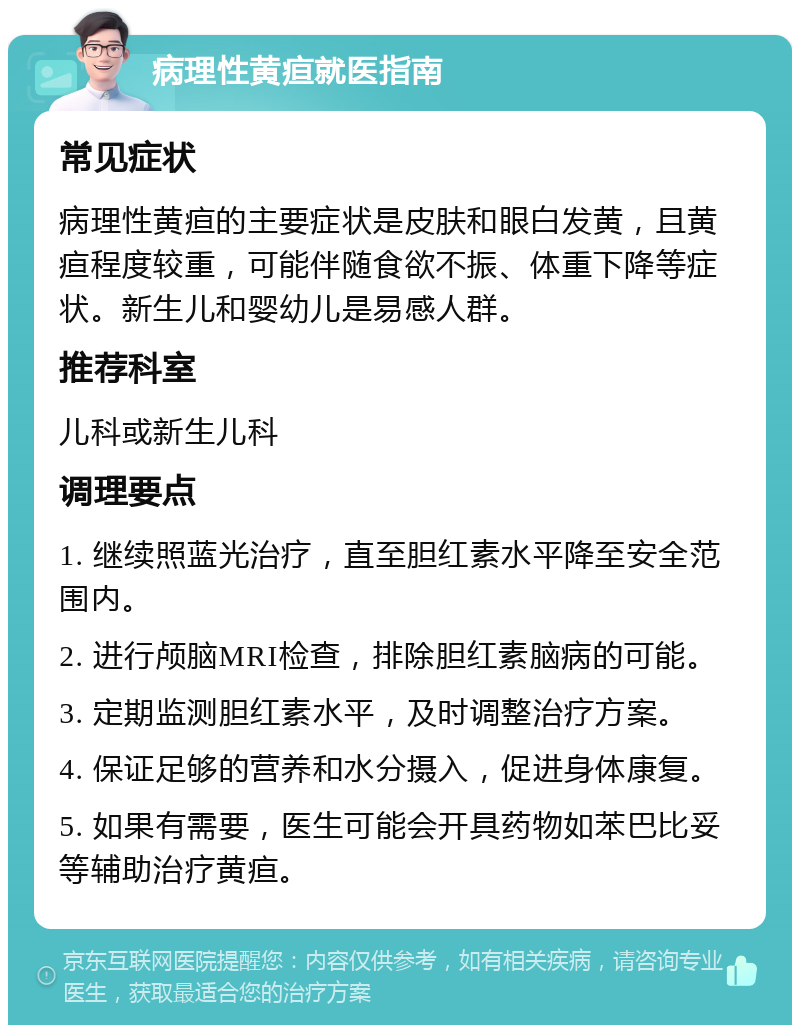 病理性黄疸就医指南 常见症状 病理性黄疸的主要症状是皮肤和眼白发黄，且黄疸程度较重，可能伴随食欲不振、体重下降等症状。新生儿和婴幼儿是易感人群。 推荐科室 儿科或新生儿科 调理要点 1. 继续照蓝光治疗，直至胆红素水平降至安全范围内。 2. 进行颅脑MRI检查，排除胆红素脑病的可能。 3. 定期监测胆红素水平，及时调整治疗方案。 4. 保证足够的营养和水分摄入，促进身体康复。 5. 如果有需要，医生可能会开具药物如苯巴比妥等辅助治疗黄疸。