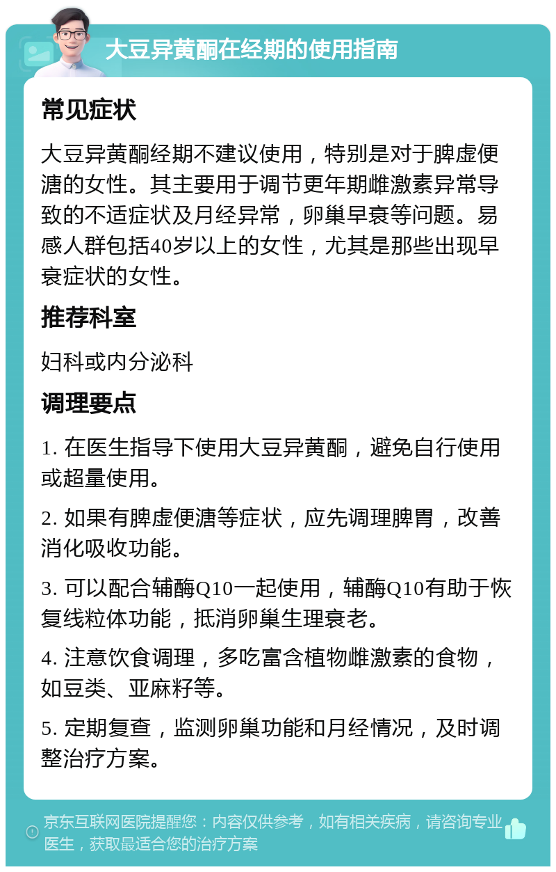 大豆异黄酮在经期的使用指南 常见症状 大豆异黄酮经期不建议使用，特别是对于脾虚便溏的女性。其主要用于调节更年期雌激素异常导致的不适症状及月经异常，卵巢早衰等问题。易感人群包括40岁以上的女性，尤其是那些出现早衰症状的女性。 推荐科室 妇科或内分泌科 调理要点 1. 在医生指导下使用大豆异黄酮，避免自行使用或超量使用。 2. 如果有脾虚便溏等症状，应先调理脾胃，改善消化吸收功能。 3. 可以配合辅酶Q10一起使用，辅酶Q10有助于恢复线粒体功能，抵消卵巢生理衰老。 4. 注意饮食调理，多吃富含植物雌激素的食物，如豆类、亚麻籽等。 5. 定期复查，监测卵巢功能和月经情况，及时调整治疗方案。