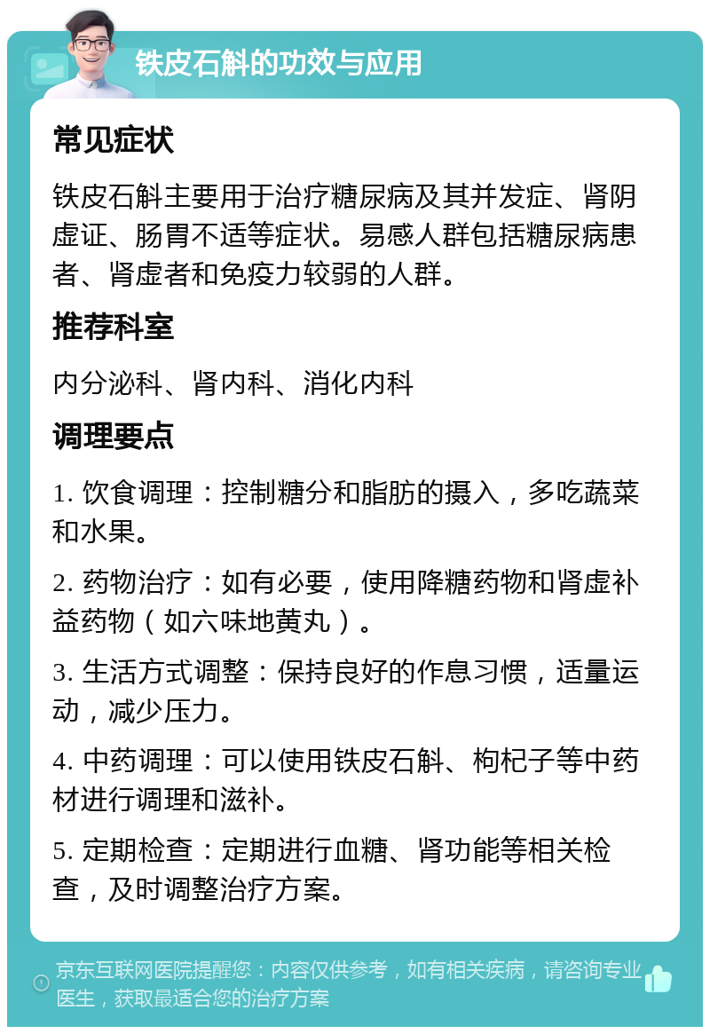 铁皮石斛的功效与应用 常见症状 铁皮石斛主要用于治疗糖尿病及其并发症、肾阴虚证、肠胃不适等症状。易感人群包括糖尿病患者、肾虚者和免疫力较弱的人群。 推荐科室 内分泌科、肾内科、消化内科 调理要点 1. 饮食调理：控制糖分和脂肪的摄入，多吃蔬菜和水果。 2. 药物治疗：如有必要，使用降糖药物和肾虚补益药物（如六味地黄丸）。 3. 生活方式调整：保持良好的作息习惯，适量运动，减少压力。 4. 中药调理：可以使用铁皮石斛、枸杞子等中药材进行调理和滋补。 5. 定期检查：定期进行血糖、肾功能等相关检查，及时调整治疗方案。