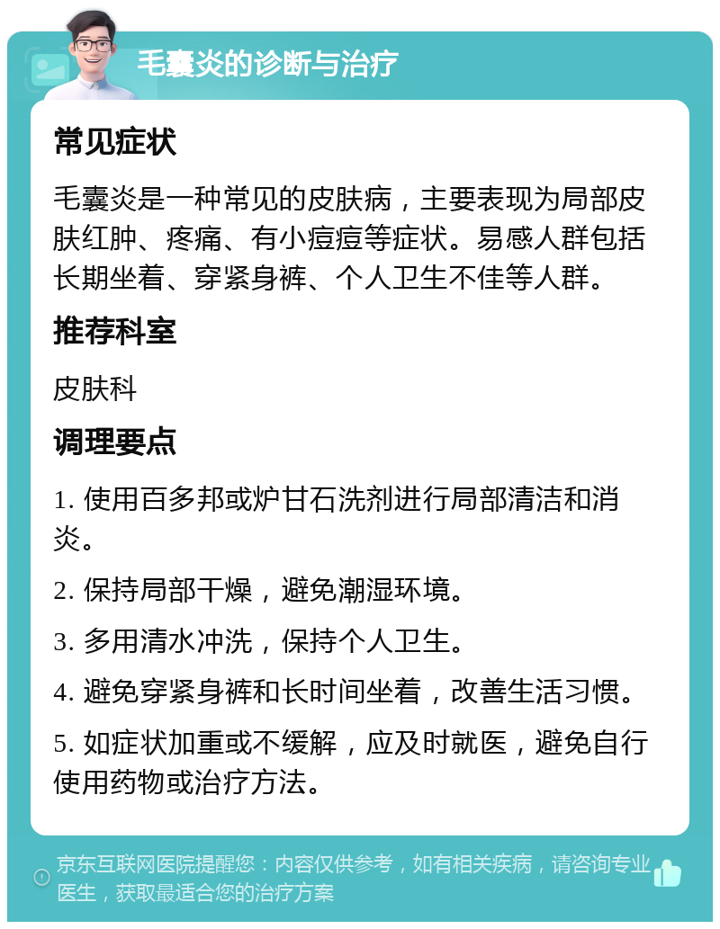 毛囊炎的诊断与治疗 常见症状 毛囊炎是一种常见的皮肤病，主要表现为局部皮肤红肿、疼痛、有小痘痘等症状。易感人群包括长期坐着、穿紧身裤、个人卫生不佳等人群。 推荐科室 皮肤科 调理要点 1. 使用百多邦或炉甘石洗剂进行局部清洁和消炎。 2. 保持局部干燥，避免潮湿环境。 3. 多用清水冲洗，保持个人卫生。 4. 避免穿紧身裤和长时间坐着，改善生活习惯。 5. 如症状加重或不缓解，应及时就医，避免自行使用药物或治疗方法。