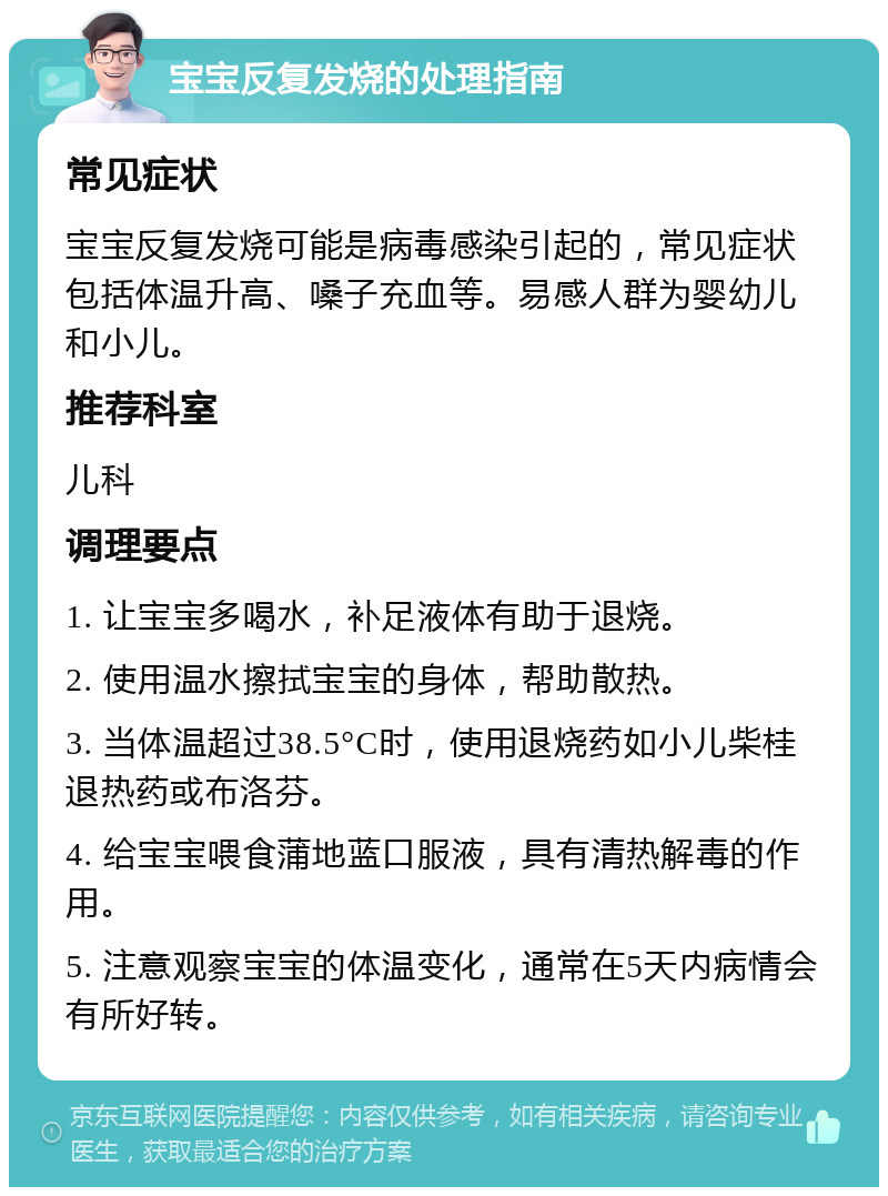 宝宝反复发烧的处理指南 常见症状 宝宝反复发烧可能是病毒感染引起的，常见症状包括体温升高、嗓子充血等。易感人群为婴幼儿和小儿。 推荐科室 儿科 调理要点 1. 让宝宝多喝水，补足液体有助于退烧。 2. 使用温水擦拭宝宝的身体，帮助散热。 3. 当体温超过38.5°C时，使用退烧药如小儿柴桂退热药或布洛芬。 4. 给宝宝喂食蒲地蓝口服液，具有清热解毒的作用。 5. 注意观察宝宝的体温变化，通常在5天内病情会有所好转。