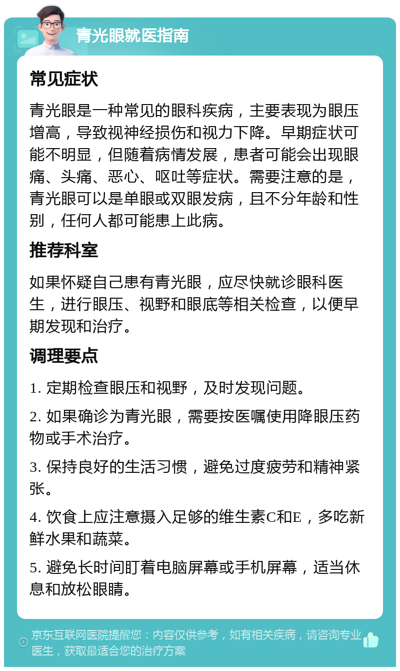 青光眼就医指南 常见症状 青光眼是一种常见的眼科疾病，主要表现为眼压增高，导致视神经损伤和视力下降。早期症状可能不明显，但随着病情发展，患者可能会出现眼痛、头痛、恶心、呕吐等症状。需要注意的是，青光眼可以是单眼或双眼发病，且不分年龄和性别，任何人都可能患上此病。 推荐科室 如果怀疑自己患有青光眼，应尽快就诊眼科医生，进行眼压、视野和眼底等相关检查，以便早期发现和治疗。 调理要点 1. 定期检查眼压和视野，及时发现问题。 2. 如果确诊为青光眼，需要按医嘱使用降眼压药物或手术治疗。 3. 保持良好的生活习惯，避免过度疲劳和精神紧张。 4. 饮食上应注意摄入足够的维生素C和E，多吃新鲜水果和蔬菜。 5. 避免长时间盯着电脑屏幕或手机屏幕，适当休息和放松眼睛。