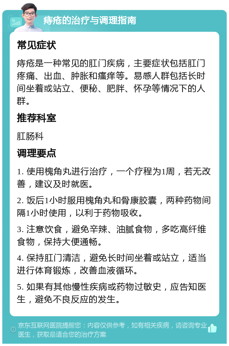 痔疮的治疗与调理指南 常见症状 痔疮是一种常见的肛门疾病，主要症状包括肛门疼痛、出血、肿胀和瘙痒等。易感人群包括长时间坐着或站立、便秘、肥胖、怀孕等情况下的人群。 推荐科室 肛肠科 调理要点 1. 使用槐角丸进行治疗，一个疗程为1周，若无改善，建议及时就医。 2. 饭后1小时服用槐角丸和骨康胶囊，两种药物间隔1小时使用，以利于药物吸收。 3. 注意饮食，避免辛辣、油腻食物，多吃高纤维食物，保持大便通畅。 4. 保持肛门清洁，避免长时间坐着或站立，适当进行体育锻炼，改善血液循环。 5. 如果有其他慢性疾病或药物过敏史，应告知医生，避免不良反应的发生。