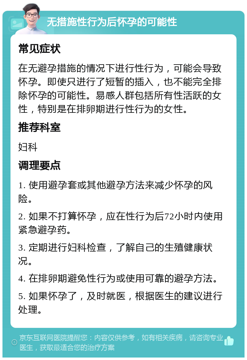 无措施性行为后怀孕的可能性 常见症状 在无避孕措施的情况下进行性行为，可能会导致怀孕。即使只进行了短暂的插入，也不能完全排除怀孕的可能性。易感人群包括所有性活跃的女性，特别是在排卵期进行性行为的女性。 推荐科室 妇科 调理要点 1. 使用避孕套或其他避孕方法来减少怀孕的风险。 2. 如果不打算怀孕，应在性行为后72小时内使用紧急避孕药。 3. 定期进行妇科检查，了解自己的生殖健康状况。 4. 在排卵期避免性行为或使用可靠的避孕方法。 5. 如果怀孕了，及时就医，根据医生的建议进行处理。