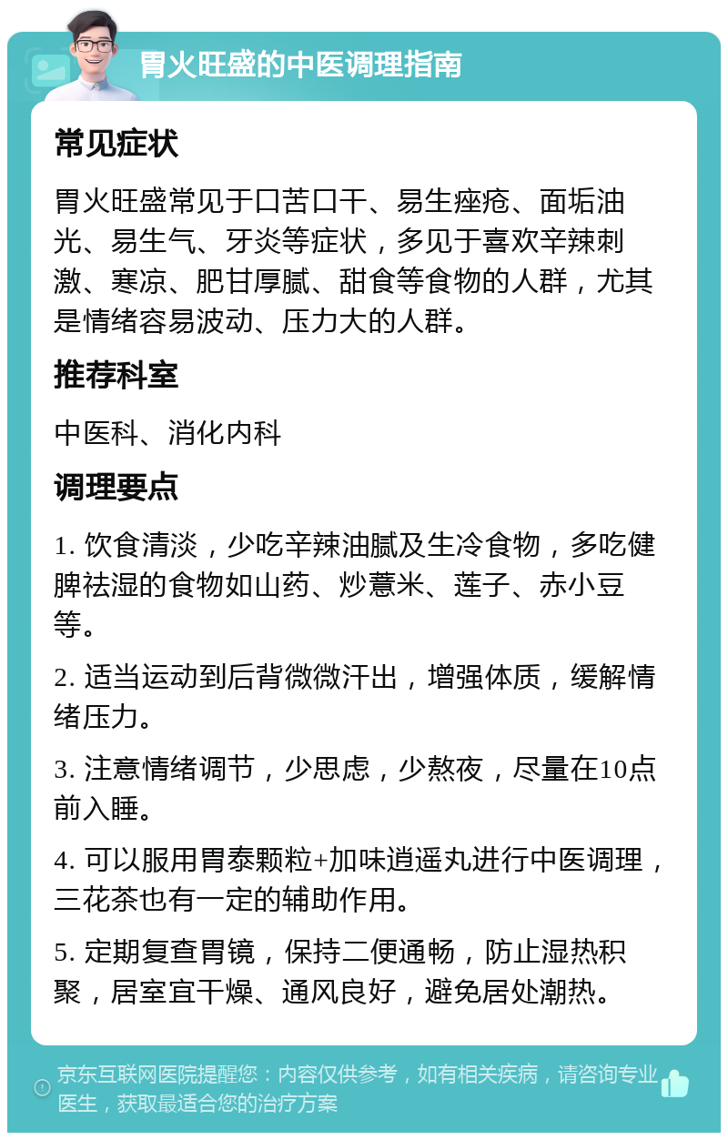 胃火旺盛的中医调理指南 常见症状 胃火旺盛常见于口苦口干、易生痤疮、面垢油光、易生气、牙炎等症状，多见于喜欢辛辣刺激、寒凉、肥甘厚腻、甜食等食物的人群，尤其是情绪容易波动、压力大的人群。 推荐科室 中医科、消化内科 调理要点 1. 饮食清淡，少吃辛辣油腻及生冷食物，多吃健脾祛湿的食物如山药、炒薏米、莲子、赤小豆等。 2. 适当运动到后背微微汗出，增强体质，缓解情绪压力。 3. 注意情绪调节，少思虑，少熬夜，尽量在10点前入睡。 4. 可以服用胃泰颗粒+加味逍遥丸进行中医调理，三花茶也有一定的辅助作用。 5. 定期复查胃镜，保持二便通畅，防止湿热积聚，居室宜干燥、通风良好，避免居处潮热。