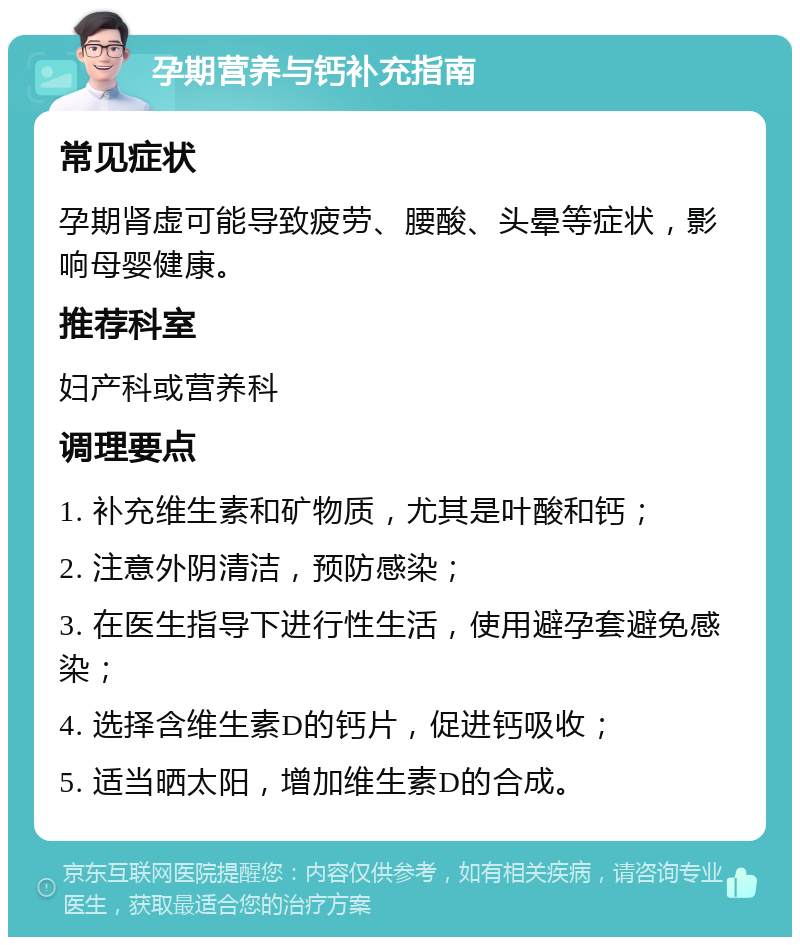 孕期营养与钙补充指南 常见症状 孕期肾虚可能导致疲劳、腰酸、头晕等症状，影响母婴健康。 推荐科室 妇产科或营养科 调理要点 1. 补充维生素和矿物质，尤其是叶酸和钙； 2. 注意外阴清洁，预防感染； 3. 在医生指导下进行性生活，使用避孕套避免感染； 4. 选择含维生素D的钙片，促进钙吸收； 5. 适当晒太阳，增加维生素D的合成。