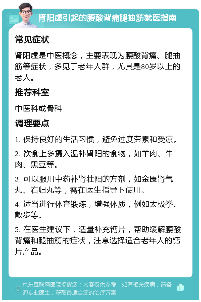 肾阳虚引起的腰酸背痛腿抽筋就医指南 常见症状 肾阳虚是中医概念，主要表现为腰酸背痛、腿抽筋等症状，多见于老年人群，尤其是80岁以上的老人。 推荐科室 中医科或骨科 调理要点 1. 保持良好的生活习惯，避免过度劳累和受凉。 2. 饮食上多摄入温补肾阳的食物，如羊肉、牛肉、黑豆等。 3. 可以服用中药补肾壮阳的方剂，如金匮肾气丸、右归丸等，需在医生指导下使用。 4. 适当进行体育锻炼，增强体质，例如太极拳、散步等。 5. 在医生建议下，适量补充钙片，帮助缓解腰酸背痛和腿抽筋的症状，注意选择适合老年人的钙片产品。