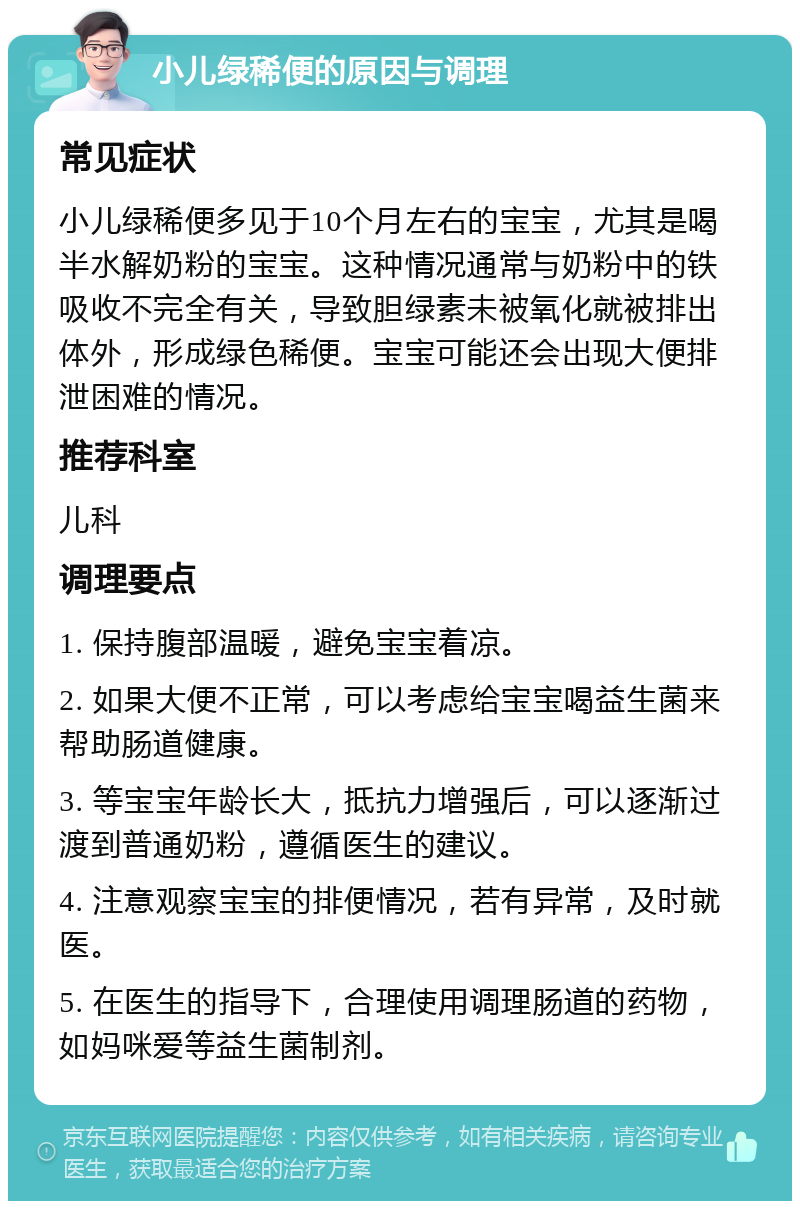 小儿绿稀便的原因与调理 常见症状 小儿绿稀便多见于10个月左右的宝宝，尤其是喝半水解奶粉的宝宝。这种情况通常与奶粉中的铁吸收不完全有关，导致胆绿素未被氧化就被排出体外，形成绿色稀便。宝宝可能还会出现大便排泄困难的情况。 推荐科室 儿科 调理要点 1. 保持腹部温暖，避免宝宝着凉。 2. 如果大便不正常，可以考虑给宝宝喝益生菌来帮助肠道健康。 3. 等宝宝年龄长大，抵抗力增强后，可以逐渐过渡到普通奶粉，遵循医生的建议。 4. 注意观察宝宝的排便情况，若有异常，及时就医。 5. 在医生的指导下，合理使用调理肠道的药物，如妈咪爱等益生菌制剂。