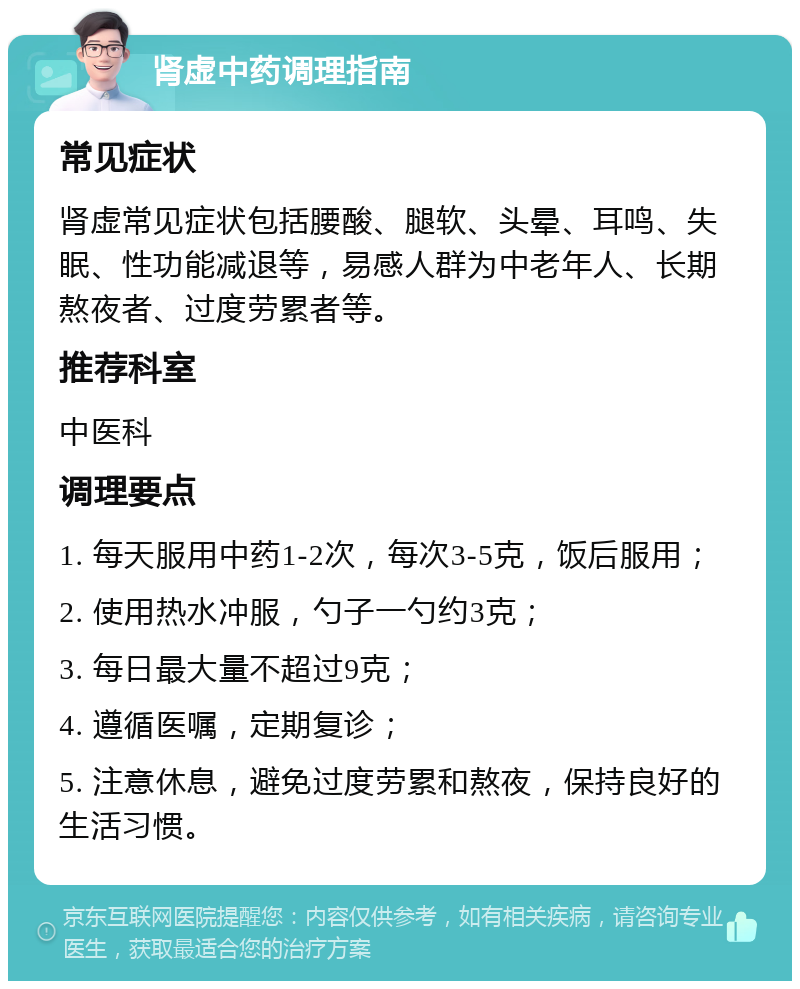 肾虚中药调理指南 常见症状 肾虚常见症状包括腰酸、腿软、头晕、耳鸣、失眠、性功能减退等，易感人群为中老年人、长期熬夜者、过度劳累者等。 推荐科室 中医科 调理要点 1. 每天服用中药1-2次，每次3-5克，饭后服用； 2. 使用热水冲服，勺子一勺约3克； 3. 每日最大量不超过9克； 4. 遵循医嘱，定期复诊； 5. 注意休息，避免过度劳累和熬夜，保持良好的生活习惯。