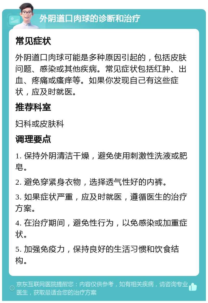 外阴道口肉球的诊断和治疗 常见症状 外阴道口肉球可能是多种原因引起的，包括皮肤问题、感染或其他疾病。常见症状包括红肿、出血、疼痛或瘙痒等。如果你发现自己有这些症状，应及时就医。 推荐科室 妇科或皮肤科 调理要点 1. 保持外阴清洁干燥，避免使用刺激性洗液或肥皂。 2. 避免穿紧身衣物，选择透气性好的内裤。 3. 如果症状严重，应及时就医，遵循医生的治疗方案。 4. 在治疗期间，避免性行为，以免感染或加重症状。 5. 加强免疫力，保持良好的生活习惯和饮食结构。