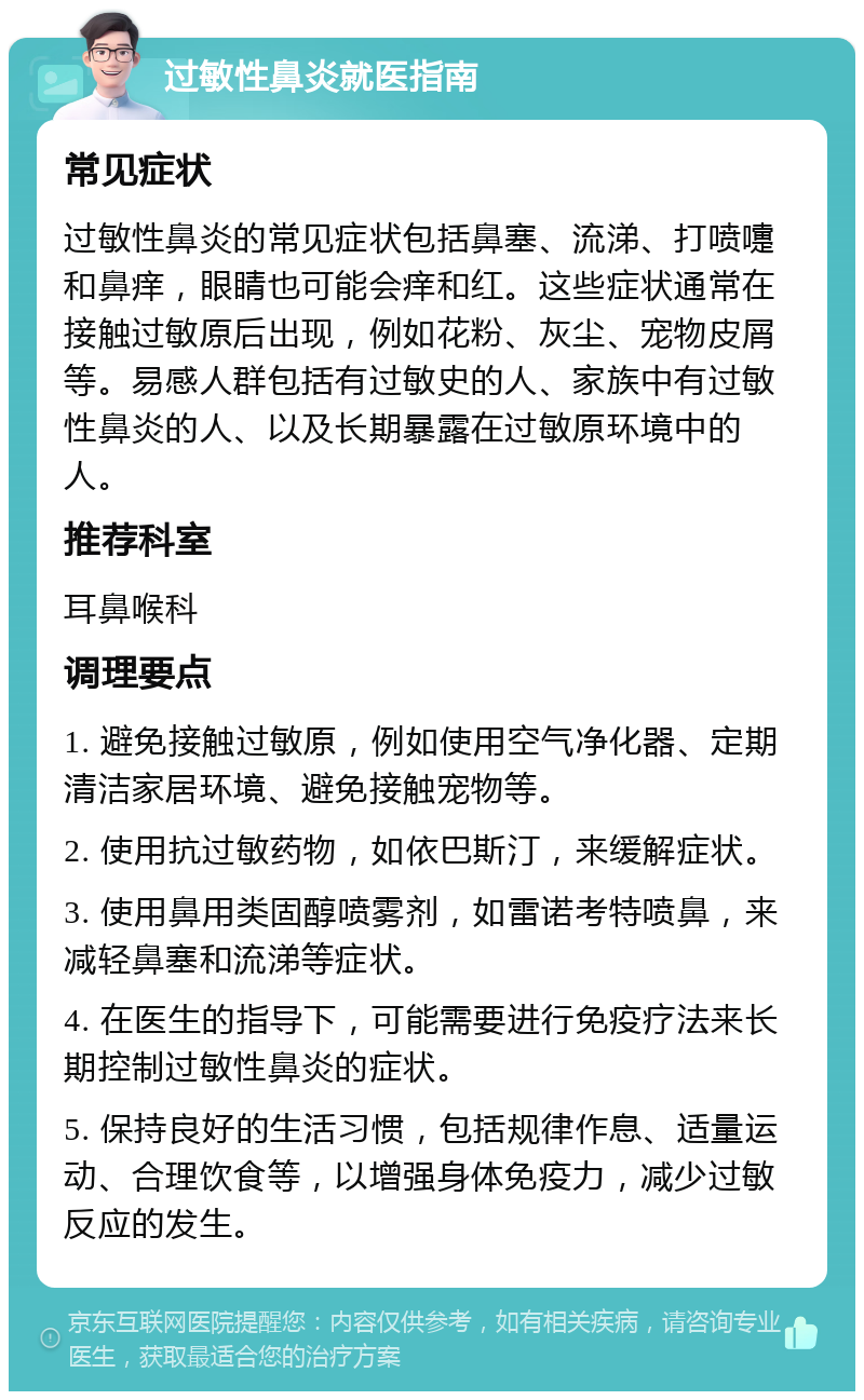 过敏性鼻炎就医指南 常见症状 过敏性鼻炎的常见症状包括鼻塞、流涕、打喷嚏和鼻痒，眼睛也可能会痒和红。这些症状通常在接触过敏原后出现，例如花粉、灰尘、宠物皮屑等。易感人群包括有过敏史的人、家族中有过敏性鼻炎的人、以及长期暴露在过敏原环境中的人。 推荐科室 耳鼻喉科 调理要点 1. 避免接触过敏原，例如使用空气净化器、定期清洁家居环境、避免接触宠物等。 2. 使用抗过敏药物，如依巴斯汀，来缓解症状。 3. 使用鼻用类固醇喷雾剂，如雷诺考特喷鼻，来减轻鼻塞和流涕等症状。 4. 在医生的指导下，可能需要进行免疫疗法来长期控制过敏性鼻炎的症状。 5. 保持良好的生活习惯，包括规律作息、适量运动、合理饮食等，以增强身体免疫力，减少过敏反应的发生。