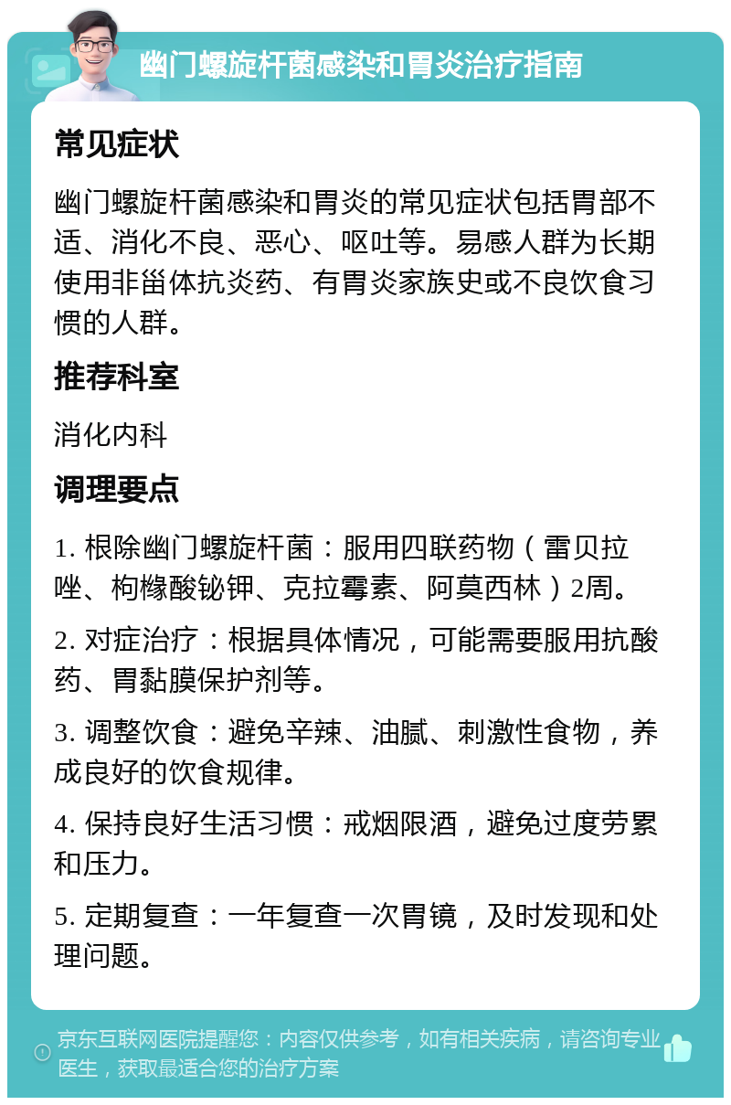 幽门螺旋杆菌感染和胃炎治疗指南 常见症状 幽门螺旋杆菌感染和胃炎的常见症状包括胃部不适、消化不良、恶心、呕吐等。易感人群为长期使用非甾体抗炎药、有胃炎家族史或不良饮食习惯的人群。 推荐科室 消化内科 调理要点 1. 根除幽门螺旋杆菌：服用四联药物（雷贝拉唑、枸橼酸铋钾、克拉霉素、阿莫西林）2周。 2. 对症治疗：根据具体情况，可能需要服用抗酸药、胃黏膜保护剂等。 3. 调整饮食：避免辛辣、油腻、刺激性食物，养成良好的饮食规律。 4. 保持良好生活习惯：戒烟限酒，避免过度劳累和压力。 5. 定期复查：一年复查一次胃镜，及时发现和处理问题。