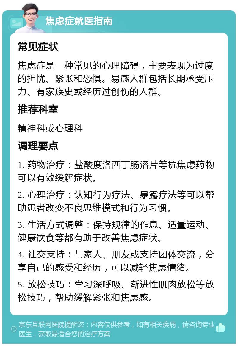 焦虑症就医指南 常见症状 焦虑症是一种常见的心理障碍，主要表现为过度的担忧、紧张和恐惧。易感人群包括长期承受压力、有家族史或经历过创伤的人群。 推荐科室 精神科或心理科 调理要点 1. 药物治疗：盐酸度洛西丁肠溶片等抗焦虑药物可以有效缓解症状。 2. 心理治疗：认知行为疗法、暴露疗法等可以帮助患者改变不良思维模式和行为习惯。 3. 生活方式调整：保持规律的作息、适量运动、健康饮食等都有助于改善焦虑症状。 4. 社交支持：与家人、朋友或支持团体交流，分享自己的感受和经历，可以减轻焦虑情绪。 5. 放松技巧：学习深呼吸、渐进性肌肉放松等放松技巧，帮助缓解紧张和焦虑感。