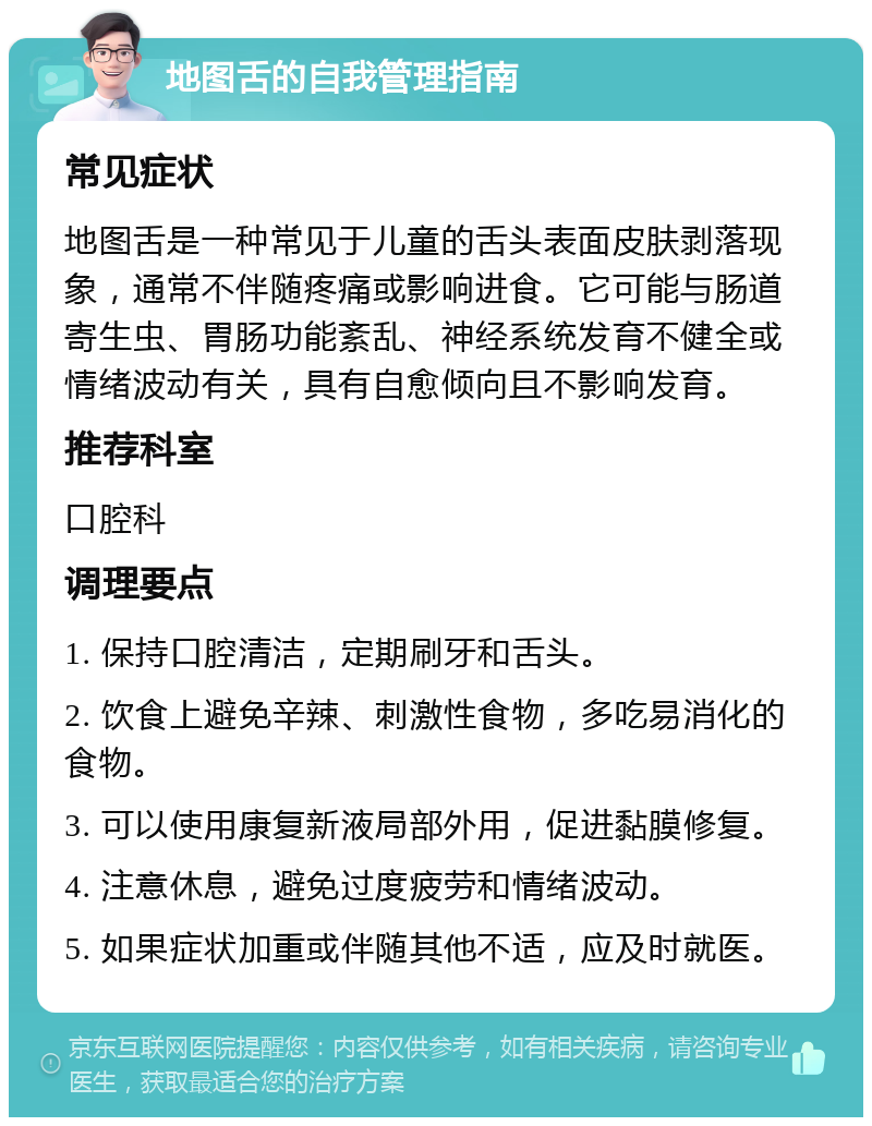 地图舌的自我管理指南 常见症状 地图舌是一种常见于儿童的舌头表面皮肤剥落现象，通常不伴随疼痛或影响进食。它可能与肠道寄生虫、胃肠功能紊乱、神经系统发育不健全或情绪波动有关，具有自愈倾向且不影响发育。 推荐科室 口腔科 调理要点 1. 保持口腔清洁，定期刷牙和舌头。 2. 饮食上避免辛辣、刺激性食物，多吃易消化的食物。 3. 可以使用康复新液局部外用，促进黏膜修复。 4. 注意休息，避免过度疲劳和情绪波动。 5. 如果症状加重或伴随其他不适，应及时就医。