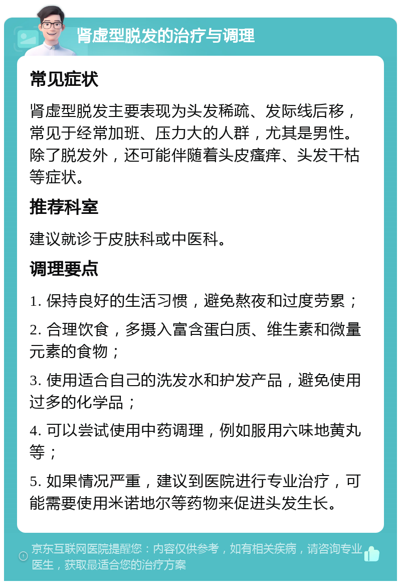 肾虚型脱发的治疗与调理 常见症状 肾虚型脱发主要表现为头发稀疏、发际线后移，常见于经常加班、压力大的人群，尤其是男性。除了脱发外，还可能伴随着头皮瘙痒、头发干枯等症状。 推荐科室 建议就诊于皮肤科或中医科。 调理要点 1. 保持良好的生活习惯，避免熬夜和过度劳累； 2. 合理饮食，多摄入富含蛋白质、维生素和微量元素的食物； 3. 使用适合自己的洗发水和护发产品，避免使用过多的化学品； 4. 可以尝试使用中药调理，例如服用六味地黄丸等； 5. 如果情况严重，建议到医院进行专业治疗，可能需要使用米诺地尔等药物来促进头发生长。