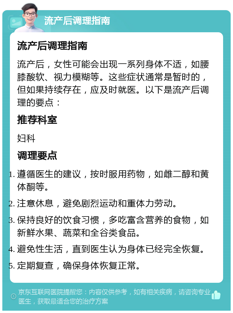 流产后调理指南 流产后调理指南 流产后，女性可能会出现一系列身体不适，如腰膝酸软、视力模糊等。这些症状通常是暂时的，但如果持续存在，应及时就医。以下是流产后调理的要点： 推荐科室 妇科 调理要点 遵循医生的建议，按时服用药物，如雌二醇和黄体酮等。 注意休息，避免剧烈运动和重体力劳动。 保持良好的饮食习惯，多吃富含营养的食物，如新鲜水果、蔬菜和全谷类食品。 避免性生活，直到医生认为身体已经完全恢复。 定期复查，确保身体恢复正常。