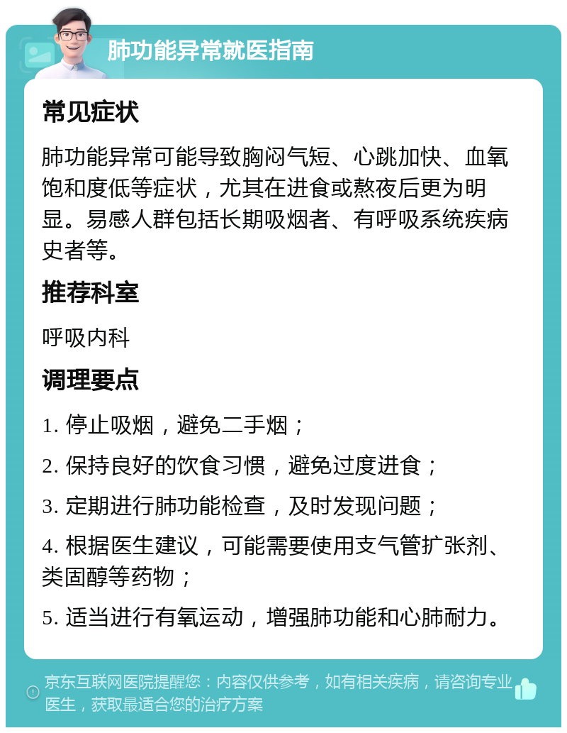 肺功能异常就医指南 常见症状 肺功能异常可能导致胸闷气短、心跳加快、血氧饱和度低等症状，尤其在进食或熬夜后更为明显。易感人群包括长期吸烟者、有呼吸系统疾病史者等。 推荐科室 呼吸内科 调理要点 1. 停止吸烟，避免二手烟； 2. 保持良好的饮食习惯，避免过度进食； 3. 定期进行肺功能检查，及时发现问题； 4. 根据医生建议，可能需要使用支气管扩张剂、类固醇等药物； 5. 适当进行有氧运动，增强肺功能和心肺耐力。